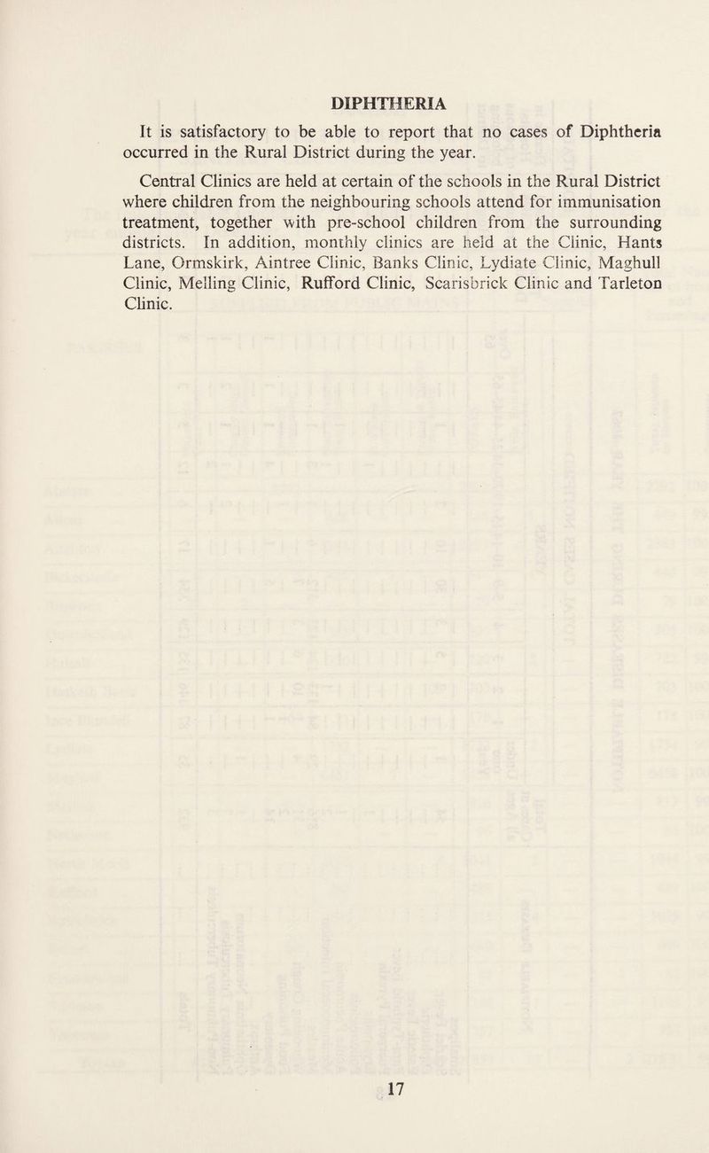 DIPHTHERIA It is satisfactory to be able to report that no cases of Diphtheria occurred in the Rural District during the year. Central Clinics are held at certain of the schools in the Rural District where children from the neighbouring schools attend for immunisation treatment, together ’with pre-school children from the surrounding districts. In addition, monthly clinics are held at the Clinic, Hants Lane, Ormskirk, Aintree Clinic, Banks Clinic, Lydiate Clinic, Maghull Clinic, Melling Clinic, Rufford Clinic, Scarisbrick Clinic and Tarleton Chnic.