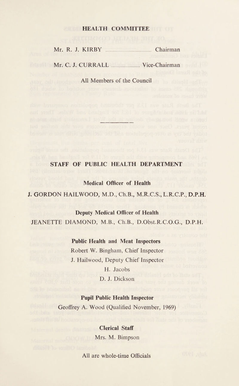 HEALTH COMMITTEE Mr. R. J. KIRBY . Chairman Mr. C. J. CURRALL . Vice-Chairman All Members of the Council STAFF OF PUBLIC HEALTH DEPARTMENT Medical Officer of Health J. GORDON HAILWOOD, M.D., Ch.B., M.R.C.S., L.R.C.P., D.P.H. Deputy Medical Officer of Health JEANETTE DIAMOND, M.B., Ch.B., D.Obst.R.C.O.G., D.P.H. Public Health and Meat Inspectors Robert W. Bingham, Chief Inspector J. Hailwood, Deputy Chief Inspector H. Jacobs D. J. Dickson Pupil Public Health Inspector Geoffrey A. Wood (Qualified November, 1969) Clerical Staff Mrs. M. Bimpson All are whole-time Officials