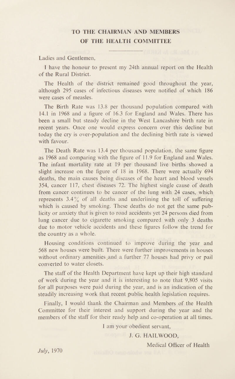 TO THE CHAIRMAN AND MEMBERS OF THE HEALTH COMMITTEE Ladies and Gentlemen, I have the honour to present my 24th annual report on the Health of the Rural District. The Health of the district remained good throughout the year, although 295 cases of infectious diseases were notified of which 186 were cases of measles. The Birth Rate was 13.8 per thousand population compared with 14.1 in 1968 and a figure of 16.3 for England and Wales. There has been a small but steady decline in the West Lancashire birth rate in recent years. Once one would express concern over this decline but today the cry is over-population and the declining birth rate is viewed with favour. The Death Rate was 13.4 per thousand population, the same figure as 1968 and comparing with the figure of 11.9 for England and Wales. The infant mortality rate at 19 per thousand live births showed a slight increase on the figure of 18 in 1968. There were actually 694 deaths, the main causes being diseases of the heart and blood vessels 354, cancer 117, chest diseases 72. The highest single cause of death from cancer continues to be cancer of the lung with 24 cases, which represents 3.4% of all deaths and underlining the toll of suffering which is caused by smoking. These deaths do not get the same pub¬ licity or anxiety that is given to road accidents yet 24 persons died from lung cancer due to cigarette smoking compared with only 3 deaths due to motor vehicle accidents and these figures follow the trend for the country as a whole. Housing conditions continued to improve during the year and 568 new houses were built. There were further improvements in houses without ordinary amenities .and a further 77 houses had privy or pail converted to water closets. The staff of the Health Department have kept up their high standard of work during the year and it is interesting to note that 9,805 visits for all purposes were paid during the year, and is an indication of the steadily increasing work that recent public health legislation requires. Finally, I would thank the Chairman and Members of the Health Committee for their interest and support during the year and the members of the staff for their ready help and co-operation at all times. 1 am your obedient servant, J. G. HAILWOOD, Medical Officer of Health July, 1970
