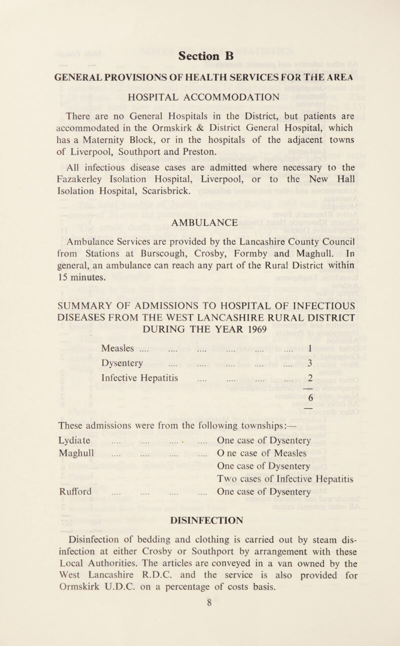 GENERAL PROVISIONS OF HEALTH SERVICES FOR THE AREA HOSPITAL ACCOMMODATION There are no General Hospitals in the District, but patients are accommodated in the Ormskirk & District General Hospital, which has a Maternity Block, or in the hospitals of the adjacent towns of Liverpool, Southport and Preston. All infectious disease cases are admitted where necessary to the Fazakerley Isolation Hospital, Liverpool, or to the New Hall Isolation Hospital, Scarisbrick. AMBULANCE Ambulance Services are provided by the Lancashire County Council from Stations at Burscough, Crosby, Formby and Maghull, In general, an ambulance can reach any part of the Rural District within 15 minutes. SUMMARY OF ADMISSIONS TO HOSPITAL OF INFECTIOUS DISEASES FROM THE WEST LANCASHIRE RURAL DISTRICT DURING THE YEAR 1969 Measles. 1 Dysentery . 3 Infective Hepatitis . 2 6 These admissions were from the following townships:— Lydiate . .... One case of Dysentery Maghull . O ne case of Measles One case of Dysentery Two cases of Infective Hepatitis Rufford . One case of Dysentery DISINFECTION Disinfection of bedding and clothing is carried out by steam dis¬ infection at either Crosby or Southport by arrangement with these Local Authorities. The articles are conveyed in a van owned by the West Lancashire R.D.C. and the service is also provided for Ormskirk U.D.C. on a percentage of costs basis.