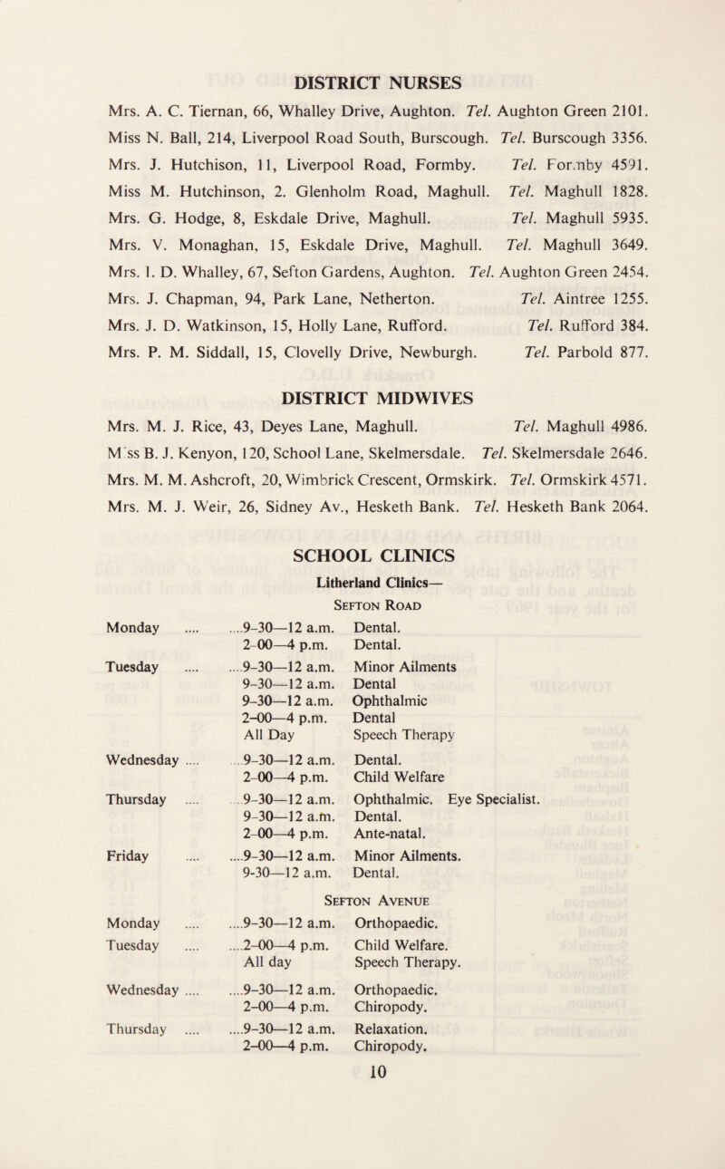 DISTRICT NURSES Mrs. A. C. Tiernan, 66, Whalley Drive, Aughton. Tel. Aughton Green 2101. Miss N. Ball, 214, Liverpool Road South, Burscough. Tel. Burscough 3356. Mrs. J. Hutchison, 11, Liverpool Road, Formby. Tel. For.nby 4591. Miss M. Hutchinson, 2. Glenholm Road, Maghull. Tel. Maghull 1828. Mrs. G. Hodge, 8, Eskdale Drive, Maghull. Tel. Maghull 5935. Mrs. V. Monaghan, 15, Eskdale Drive, Maghull. Tel. Maghull 3649. Mrs. I. D. Whalley, 67, Sefton Gardens, Aughton. Tel. Aughton Green 2454. Mrs. J. Chapman, 94, Park Lane, Netherton. Tel. Aintree 1255. Mrs. J. D. Watkinson, 15, Holly Lane, Rufford. Tel. Ruflford 384. Mrs. P. M. Siddall, 15, Clovelly Drive, Newburgh. Tel. Parbold 877. DISTRICT MIDWIVES Mrs. M. J. Rice, 43, Deyes Lane, Maghull. Tel. Maghull 4986. M !ss B. J. Kenyon, 120, School Lane, Skelmersdale. Tel. Skelmersdale 2646. Mrs. M. M. Ashcroft, 20, Wimbrick Crescent, Ormskirk. Tel. Ormskirk 4571. Mrs. M. J. Weir, 26, Sidney Av., Hesketh Bank. Tel. Hesketh Bank 2064. Monday Tuesday Wednesday .... Thursday Friday Monday Tuesday Wednesday .... Thursday SCHOOL CLINICS Litherland Clinics— Sefton Road . 9-30—12 a.m. 2-00—4 p.m. . 9-30—12 a.m. 9-30—12 a.m. 9—30—12 a.m. 2-00—4 p.m. All Day Dental. Dental. Minor Ailments Dental Ophthalmic Dental Speech Therapy . 9-30—12 a.m. 2-00—4 p.m. . 9-30—12 a.m. 9—30—12 a.m. 2-00—4 p.m. . 9-30—12 a.m. 9-30—12 a.m. Dental. Child Welfare Ophthalmic. Eye Specialist. Dental. Ante-natal. Minor Ailments. Dental. Sefton Avenue ... 9-30—12 a.m. Orthopaedic. ....2-00—4 p.m. Child Welfare. All day Speech Therapy. ....9-30—12 a.m. 2-00—4 p.m. ....9-30—12 a.m. 2-00—4 p.m. Orthopaedic. Chiropody. Relaxation. Chiropody.