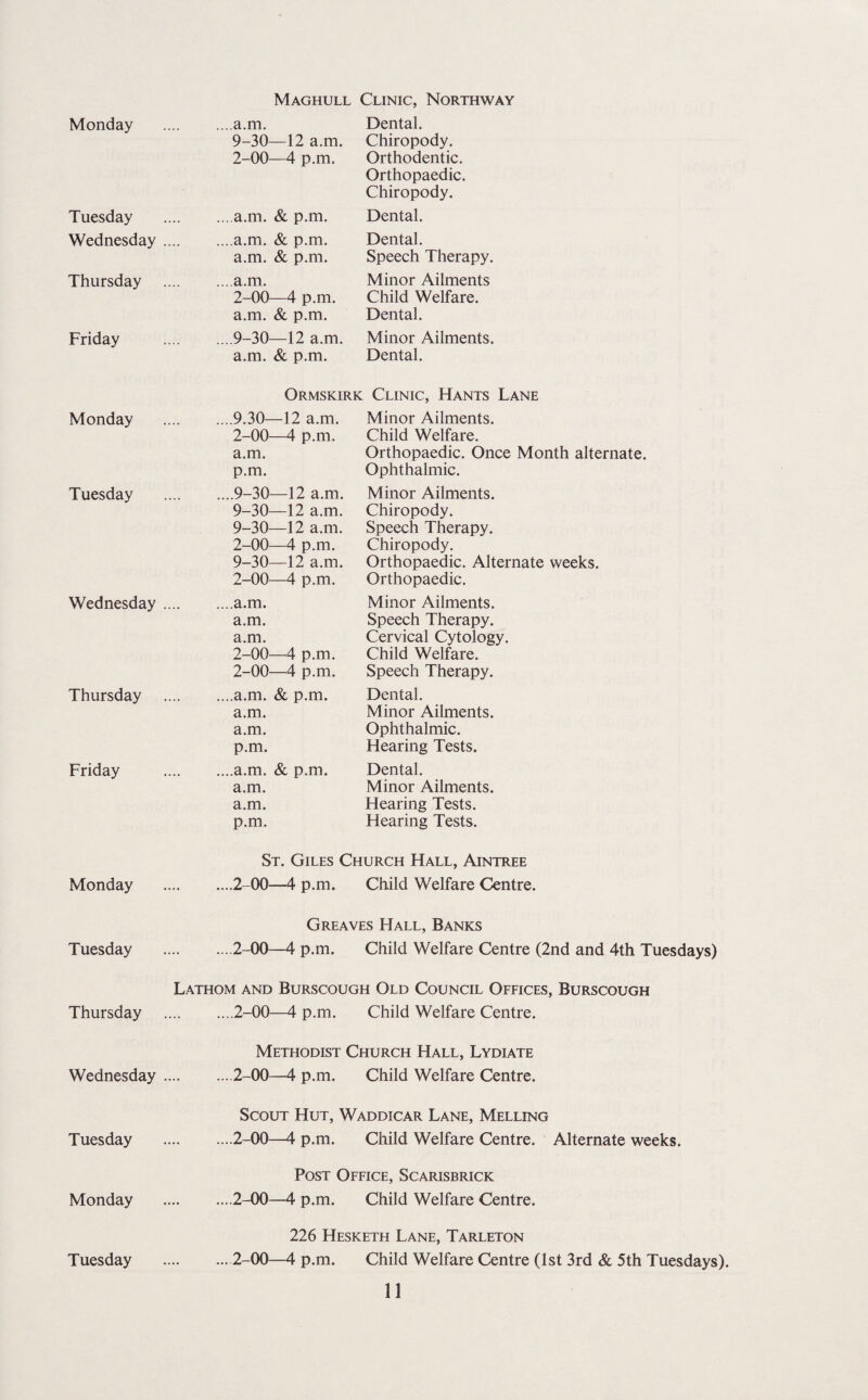 Monday Tuesday Wednesday Thursday Friday Monday Tuesday Wednesday Thursday Friday Monday Tuesday Thursday Wednesday Tuesday Monday Tuesday Maghull Clinic, Northway Dental. Chiropody. Orthodontic. Orthopaedic. Chiropody. Dental. Dental. Speech Therapy. Minor Ailments Child Welfare. Dental. Minor Ailments. Dental. Clinic, Hants Lane Minor Ailments. Child Welfare. Orthopaedic. Once Month alternate. Ophthalmic. Minor Ailments. Chiropody. Speech Therapy. Chiropody. Orthopaedic. Alternate weeks. Orthopaedic. Minor Ailments. Speech Therapy. Cervical Cytology. Child Welfare. Speech Therapy. Dental. Minor Ailments. Ophthalmic. Hearing Tests. Dental. Minor Ailments. Hearing Tests. Hearing Tests. St. Giles Church Hall, Aintree .2-00—4 p.m. Child Welfare Centre. Greaves Hall, Banks .2-00—4 p.m. Child Welfare Centre (2nd and 4th Tuesdays) Lathom and Burscough Old Council Offices, Burscough .2-00—4 p.m. Child Welfare Centre. Methodist Church Hall, Lydiate .2-00—4 p.m. Child Welfare Centre. Scout Hut, Waddicar Lane, Melling .2-00—4 p.m. Child Welfare Centre. Alternate weeks. Post Office, Scarisbrick .2-00—4 p.m. Child Welfare Centre. 226 Hesketh Lane, Tarleton .2-00—4 p.m. Child Welfare Centre (1st 3rd & 5th Tuesdays). 11 a.m. 9-30—12 a.m. 2-00—4 p.m. a.m. & p.m. .a.m. & p.m. a.m. & p.m. a.m. 2-00—4 p.m. a.m. & p.m. .9-30—12 a.m. a.m. & p.m. Ormskiri .9.30—12 a.m. 2-00—4 p.m. a.m. p.m. .9-30—12 a.m. 9-30—12 a.m. 9-30—12 a.m. 2-00—4 p.m. 9-30—12 a.m. 2-00—4 p.m. .a.m. a.m. a.m. 2-00—4 p.m. 2-00—4 p.m. .a.m. & p.m. a.m. a.m. p.m. .a.m. & p.m. a.m. a.m. p.m.