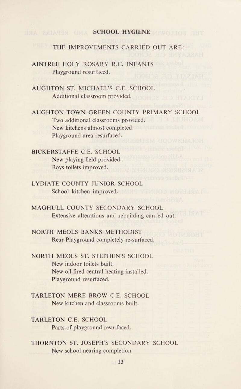 SCHOOL HYGIENE THE IMPROVEMENTS CARRIED OUT ARE:— AINTREE HOLY ROSARY R.C. INFANTS Playground resurfaced. AUGHTON ST. MICHAEL’S C.E. SCHOOL Additional classroom provided. AUGHTON TOWN GREEN COUNTY PRIMARY SCHOOL Two additional classrooms provided. New kitchens almost completed. Playground area resurfaced. BICKERSTAFFE C.E. SCHOOL New playing field provided. Boys toilets improved. LYDIATE COUNTY JUNIOR SCHOOL School kitchen improved. MAGHULL COUNTY SECONDARY SCHOOL Extensive alterations and rebuilding carried out. NORTH MEOLS BANKS METHODIST Rear Playground completely re-surfaced. NORTH MEOLS ST. STEPHEN’S SCHOOL New indoor toilets built. New oil-fired central heating installed. Playground resurfaced. TARLETON MERE BROW C.E. SCHOOL New kitchen and classrooms built. TARLETON C.E. SCHOOL Parts of playground resurfaced. THORNTON ST. JOSEPH’S SECONDARY SCHOOL New school nearing completion.