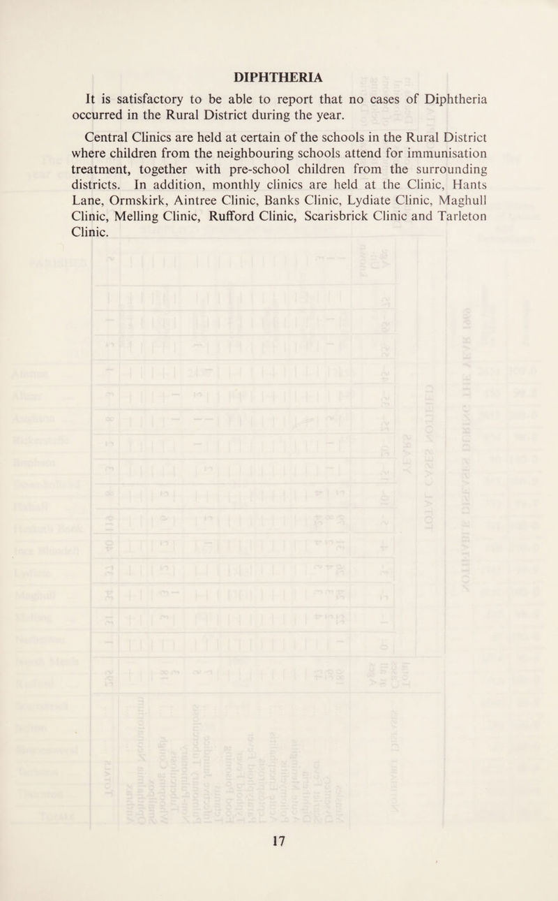 DIPHTHERIA It is satisfactory to be able to report that no cases of Diphtheria occurred in the Rural District during the year. Central CUnics are held at certain of the schools in the Rural District where children from the neighbouring schools attend for immunisation treatment, together with pre-school children from the surrounding districts. In addition, monthly clinics are held at the Clinic, Hants Lane, Ormskirk, Aintree Clinic, Banks Clinic, Lydiate Clinic, Maghull Clinic, Melling Clinic, Rufford Clinic, Scarisbrick Clinic and Tarleton Clinic.