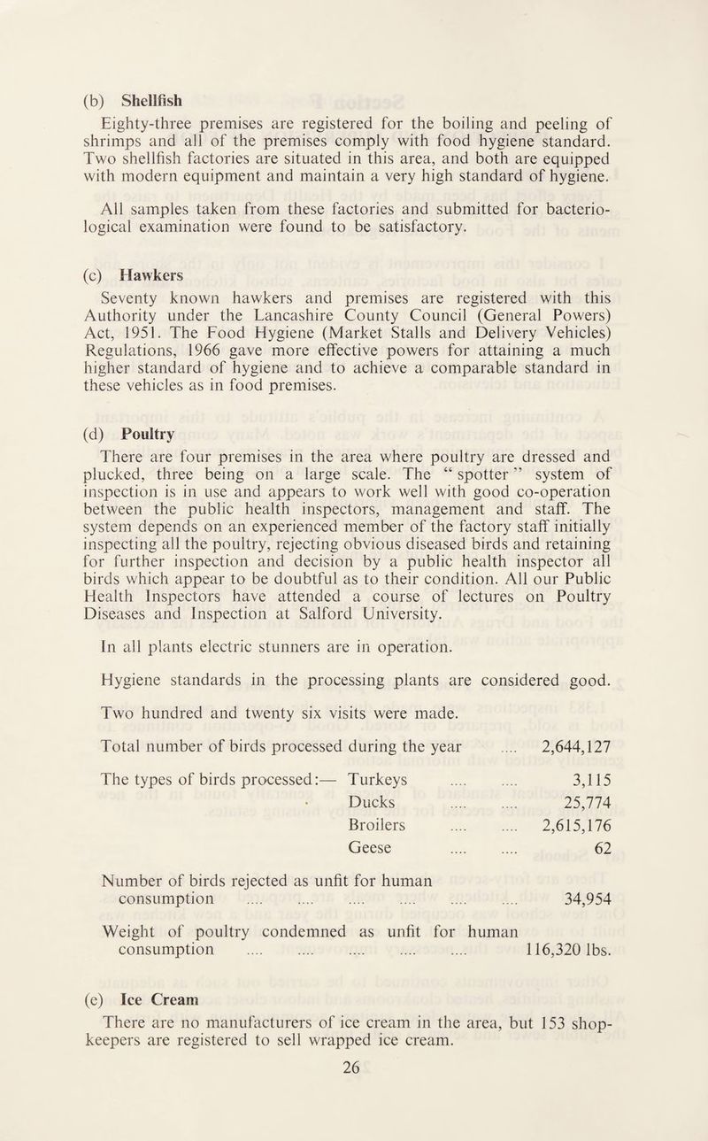 (b) Shellfish Eighty-three premises are registered for the boiling and peeling of shrimps and all of the premises comply with food hygiene standard. Two shellfish factories are situated in this area, and both are equipped with modern equipment and maintain a very high standard of hygiene. All samples taken from these factories and submitted for bacterio¬ logical examination were found to be satisfactory. (c) Hawkers Seventy known hawkers and premises are registered with this Authority under the Lancashire County Council (General Powers) Act, 1951. The Food Hygiene (Market Stalls and Delivery Vehicles) Regulations, 1966 gave more effective powers for attaining a much higher standard of hygiene and to achieve a comparable standard in these vehicles as in food premises. (d) Poultry There are four premises in the area where poultry are dressed and plucked, three being on a large scale. The “ spotter ” system of inspection is in use and appears to work well with good co-operation between the public health inspectors, management and staff. The system depends on an experienced member of the factory staff initially inspecting all the poultry, rejecting obvious diseased birds and retaining for further inspection and decision by a public health inspector all birds which appear to be doubtful as to their condition. All our Public Health Inspectors have attended a course of lectures on Poultry Diseases and Inspection at Salford University. In all plants electric stunners are in operation. Hygiene standards in the processing plants are considered good. Two hundred and twenty six visits were made. Total number of birds processed during the year .... 2,644,127 The types of birds processed:— Turkeys . 3,115 Ducks . 25,774 Broilers . 2,615,176 Geese 62 Number of birds rejected as unfit for human consumption . 34,954 Weight of poultry condemned as unfit for human consumption . 116,320 lbs. (e) Ice Cream There are no manulacturers of ice cream in the area, but 153 shop¬ keepers are registered to sell wrapped ice cream.
