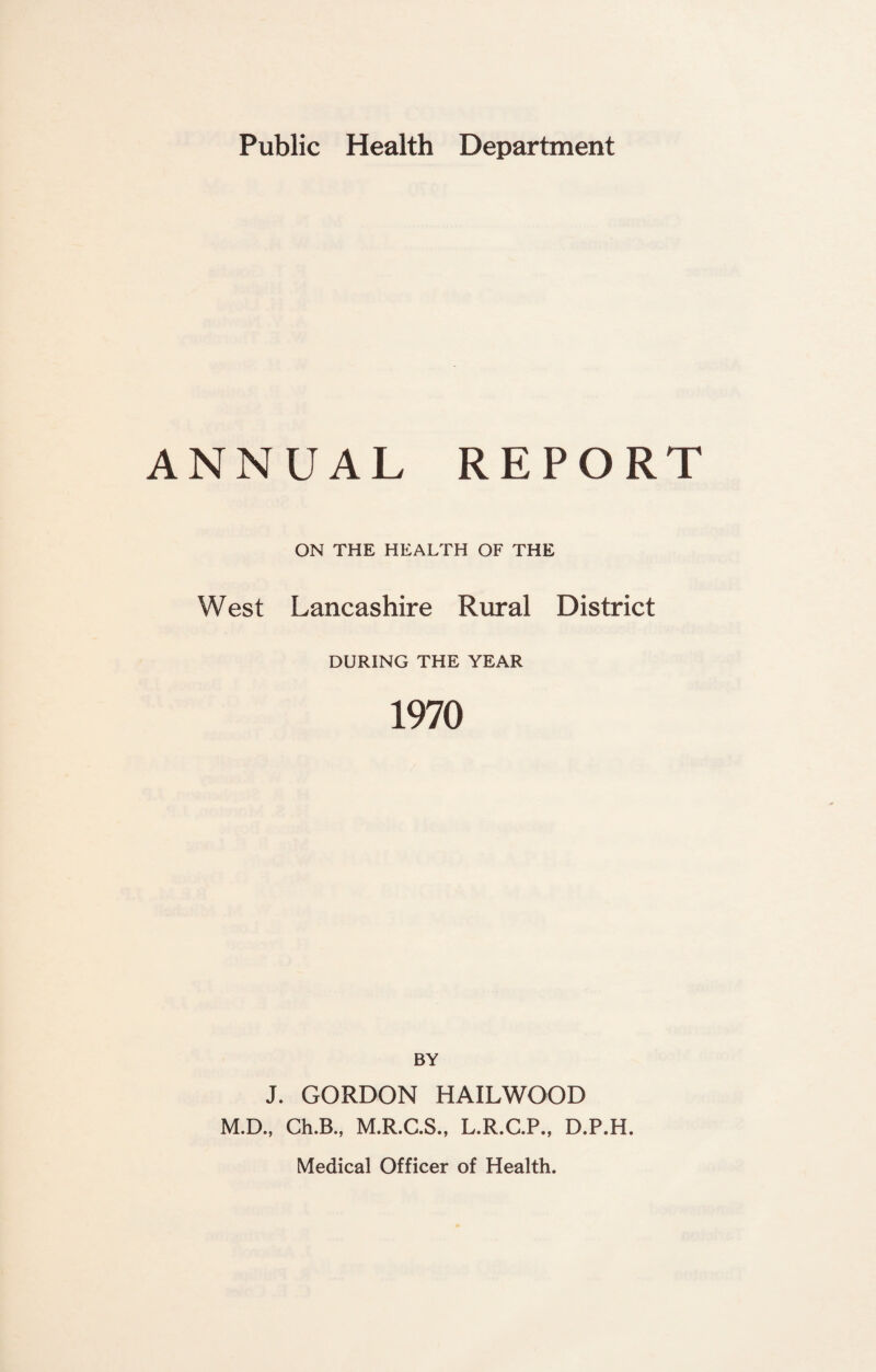 ANNUAL REPORT ON THE HEALTH OF THE West Lancashire Rural District DURING THE YEAR 1970 BY J. GORDON HAILWOOD M.D., Ch.B., M.R.C.S., L.R.C.P., D.P.H. Medical Officer of Health.