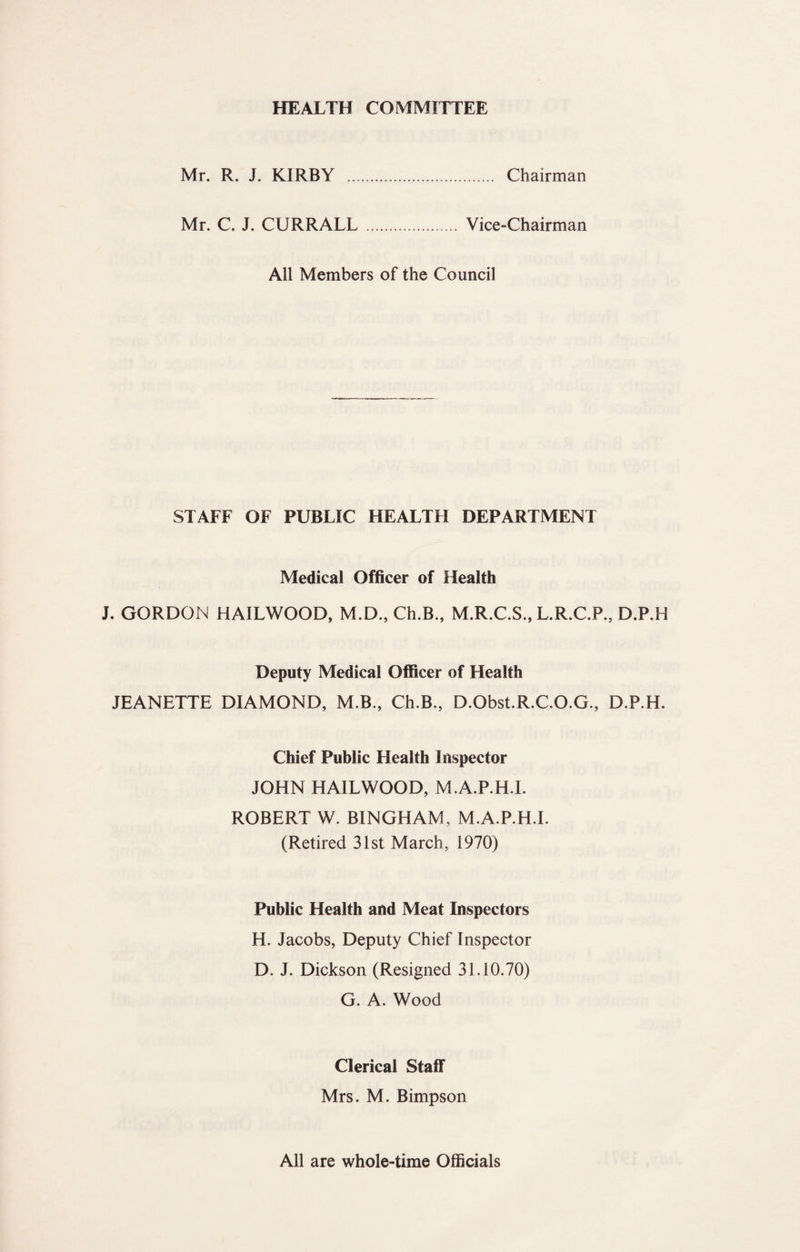 HEALTH COMMITTEE Mr. R. J. KIRBY . Chairman Mr. C. J. CURRALL. Vice-Chairman All Members of the Council STAFF OF PUBLIC HEALTH DEPARTMENT Medical Officer of Health J. GORDON HAILWOOD, M.D., Ch.B., M.R.C.S., L.R.C.P., D.P.H Deputy Medical Officer of Health JEANETTE DIAMOND, M.B., Ch.B., D.Obst.R.C.O.G., D.P.H. Chief Public Health Inspector JOHN HAILWOOD, M.A.P.H.I. ROBERT W. BINGHAM, M.A.P.H.I. (Retired 31st March, 1970) Public Health and Meat Inspectors H. Jacobs, Deputy Chief Inspector D. J. Dickson (Resigned 31.10.70) G. A. Wood Clerical Staff Mrs. M. Bimpson All are whole-time Officials