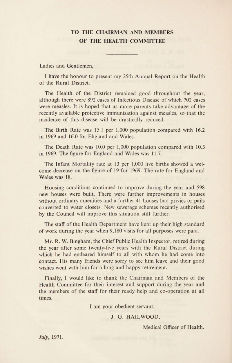 TO THE CHAIRMAN AND MEMBERS OF THE HEALTH COMMITTEE Ladies and Gentlemen, I have the honour to present my 25th Annual Report on the Health of the Rural District. The Health of the District remained good throughout the year, although there were 892 cases of Infectious Disease of which 702 cases were measles. It is hoped that as more parents take advantage of the recently available protective immunisation against measles, so that the incidence of this disease will be drastically reduced. The Birth Rate was 15.1 per 1,000 population compared with 16.2 in 1969 and 16.0 for Ehgland and Wales. The Death Rate was 10.0 per 1,000 population compared with 10.3 in 1969. The figure for England and Wales was 11.7. The Infant Mortality rate at 13 per 1,000 live births showed a wel¬ come decrease on the figure of 19 for 1969. The rate for England and Wales was 18. Housing conditions continued to improve during the year and 598 new houses were built. There were further improvements in houses without ordinary amenities and a further 41 houses had privies or pails converted to water closets. New sewerage schemes recently authorised by the Council will improve this situation still further. The staff of the Health Department have kept up their high standard of work during the year when 9,180 visits for all purposes were paid. Mr. R. W. Bingham, the Chief Public Health Inspector, retired during the year after some twenty-five years with the Rural District during which he had endeared himself to all with whom he had come into contact. His many friends were sorry to see him leave and their good wishes went with him for a long and happy retirement. Finally, I would like to thank the Chairman and Members of the Health Committee for their interest and support during the year and the members of the staff for their ready help and co-operation at all times. I am your obedient servant, J. G. HAILWOOD, Medical Officer of Health. Julyt 1971.
