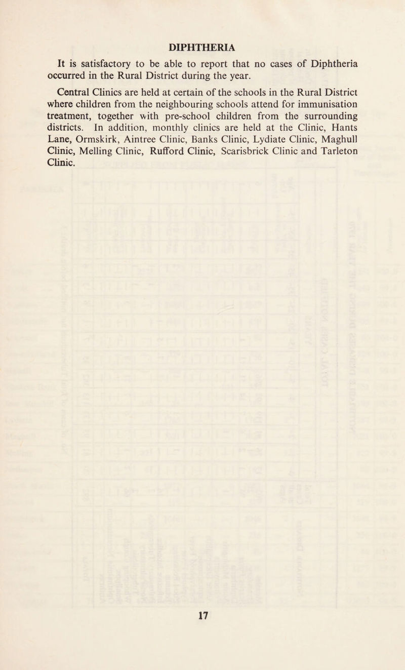 DIPHTHERIA It is satisfactory to be able to report that no cases of Diphtheria occurred in the Rural District during the year. Central Chnics are held at certain of the schools in the Rural District where children from the neighbouring schools attend for immunisation treatment, together with pre-school children from the surrounding districts. In addition, monthly clinics are held at the Clinic, Hants Lane, Ormskirk, Aintree Clinic, Banks Clinic, Lydiate Clinic, Maghull Chnic, Melling Clinic, Rufford Clinic, Scarisbrick Clinic and Tarleton Clinic.