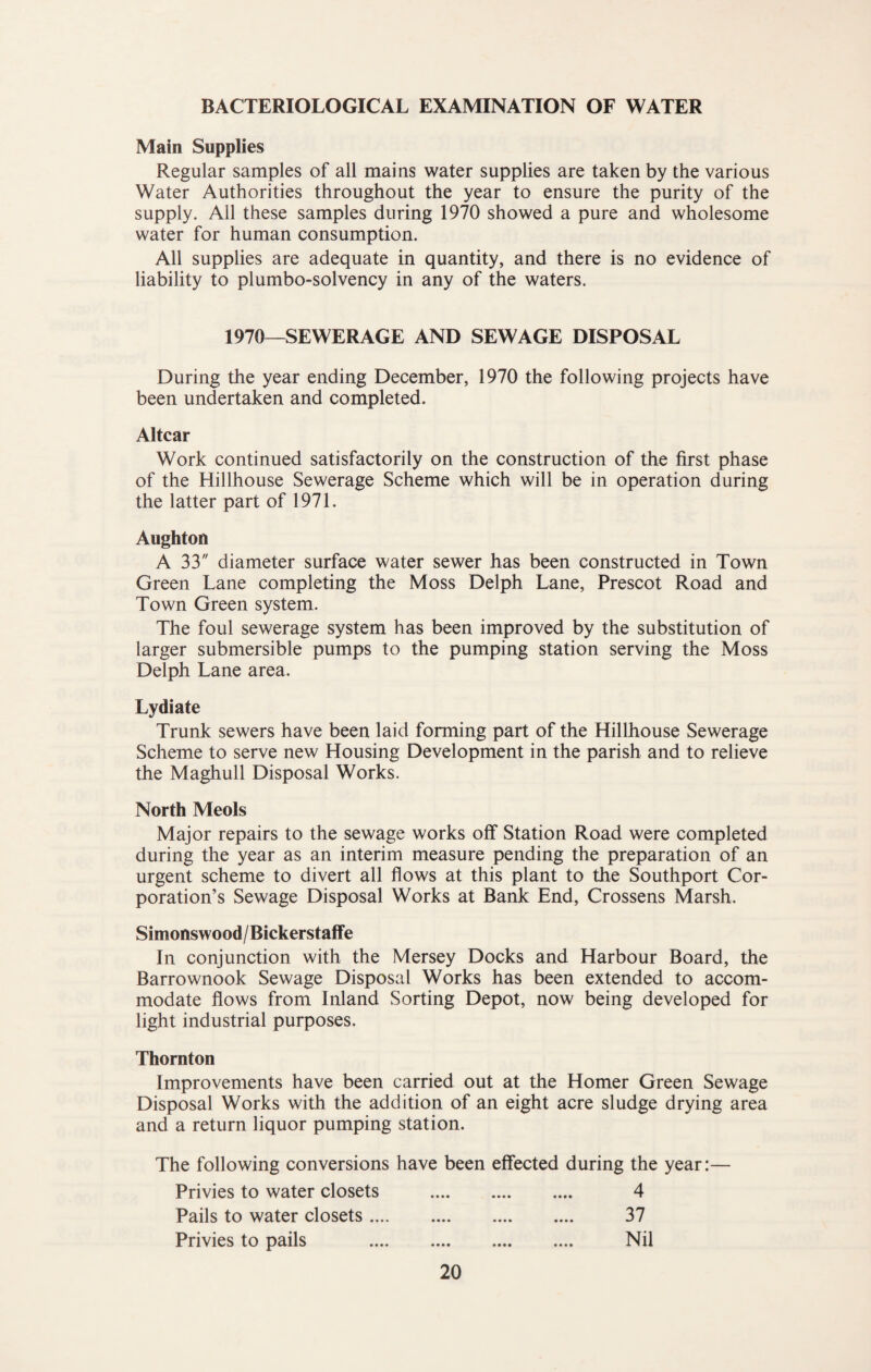 BACTERIOLOGICAL EXAMINATION OF WATER Main Supplies Regular samples of all mains water supplies are taken by the various Water Authorities throughout the year to ensure the purity of the supply. All these samples during 1970 showed a pure and wholesome water for human consumption. All supplies are adequate in quantity, and there is no evidence of liability to plumbo-solvency in any of the waters. 1970—SEWERAGE AND SEWAGE DISPOSAL During the year ending December, 1970 the following projects have been undertaken and completed. Altcar Work continued satisfactorily on the construction of the first phase of the Hillhouse Sewerage Scheme which will be in operation during the latter part of 1971. Aughton A 33 diameter surface water sewer has been constructed in Town Green Lane completing the Moss Delph Lane, Prescot Road and Town Green system. The foul sewerage system has been improved by the substitution of larger submersible pumps to the pumping station serving the Moss Delph Lane area. Lydiate Trunk sewers have been laid forming part of the Hillhouse Sewerage Scheme to serve new Housing Development in the parish and to relieve the Maghull Disposal Works. North Meols Major repairs to the sewage works off Station Road were completed during the year as an interim measure pending the preparation of an urgent scheme to divert all flows at this plant to the Southport Cor¬ poration’s Sewage Disposal Works at Bank End, Crossens Marsh. Simonswood/Bickerstaffe In conjunction with the Mersey Docks and Harbour Board, the Barrownook Sewage Disposal Works has been extended to accom¬ modate flows from Inland Sorting Depot, now being developed for light industrial purposes. Thornton Improvements have been carried out at the Homer Green Sewage Disposal Works with the addition of an eight acre sludge drying area and a return liquor pumping station. The following conversions have been effected during the year:— Privies to water closets . 4 Pails to water closets. 37 Privies to pails . Nil