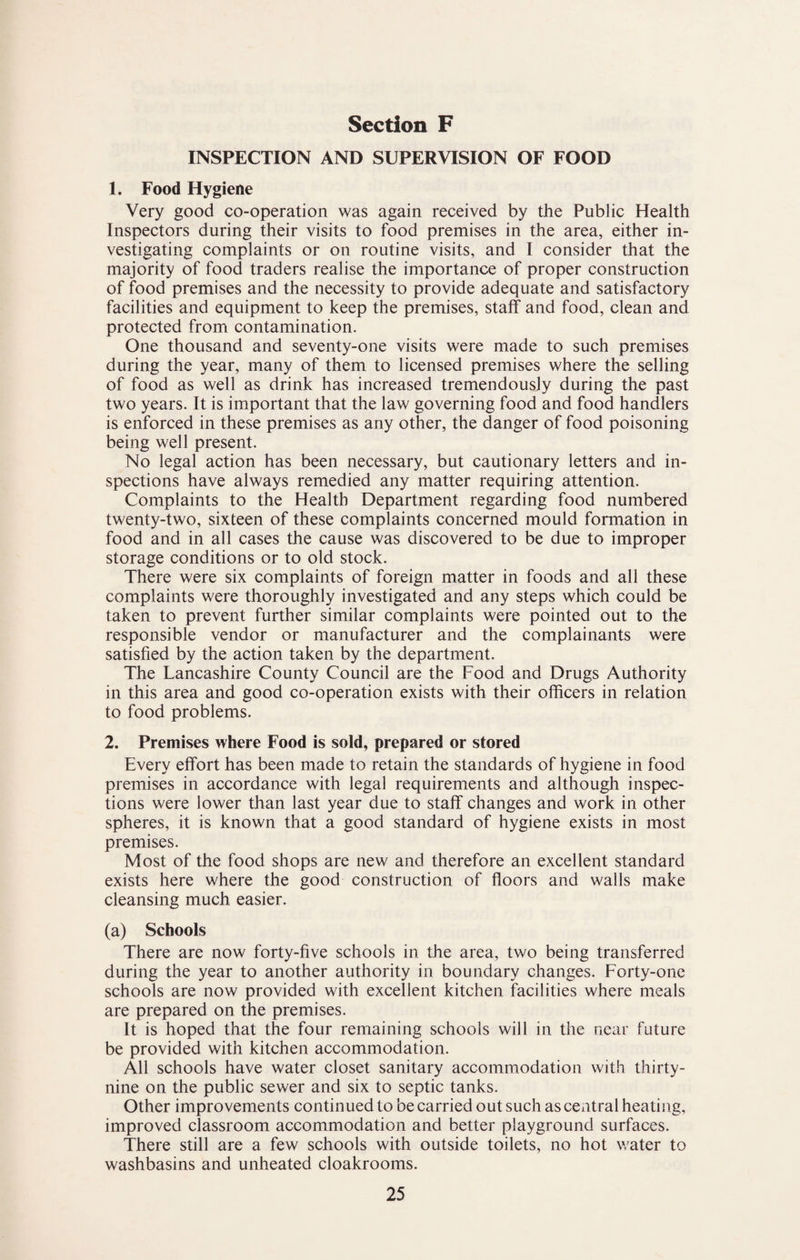 INSPECTION AND SUPERVISION OF FOOD 1. Food Hygiene Very good co-operation was again received by the Public Health Inspectors during their visits to food premises in the area, either in¬ vestigating complaints or on routine visits, and I consider that the majority of food traders realise the importance of proper construction of food premises and the necessity to provide adequate and satisfactory facilities and equipment to keep the premises, staff and food, clean and protected from contamination. One thousand and seventy-one visits were made to such premises during the year, many of them to licensed premises where the selling of food as well as drink has increased tremendously during the past two years. It is important that the law governing food and food handlers is enforced in these premises as any other, the danger of food poisoning being well present. No legal action has been necessary, but cautionary letters and in¬ spections have always remedied any matter requiring attention. Complaints to the Health Department regarding food numbered twenty-two, sixteen of these complaints concerned mould formation in food and in all cases the cause was discovered to be due to improper storage conditions or to old stock. There were six complaints of foreign matter in foods and all these complaints were thoroughly investigated and any steps which could be taken to prevent further similar complaints were pointed out to the responsible vendor or manufacturer and the complainants were satisfied by the action taken by the department. The Lancashire County Council are the Food and Drugs Authority in this area and good co-operation exists with their officers in relation to food problems. 2. Premises where Food is sold, prepared or stored Every effort has been made to retain the standards of hygiene in food premises in accordance with legal requirements and although inspec¬ tions were lower than last year due to staff changes and work in other spheres, it is known that a good standard of hygiene exists in most premises. Most of the food shops are new and therefore an excellent standard exists here where the good construction of ffoors and walls make cleansing much easier. (a) Schools There are now forty-five schools in the area, two being transferred during the year to another authority in boundary changes. Forty-one schools are now provided with excellent kitchen facilities where meals are prepared on the premises. It is hoped that the four remaining schools will in the near future be provided with kitchen accommodation. All schools have water closet sanitary accommodation with thirty- nine on the public sewer and six to septic tanks. Other improvements continued to be carried out such as central heating, improved classroom accommodation and better playground surfaces. There still are a few schools with outside toilets, no hot water to washbasins and unheated cloakrooms.
