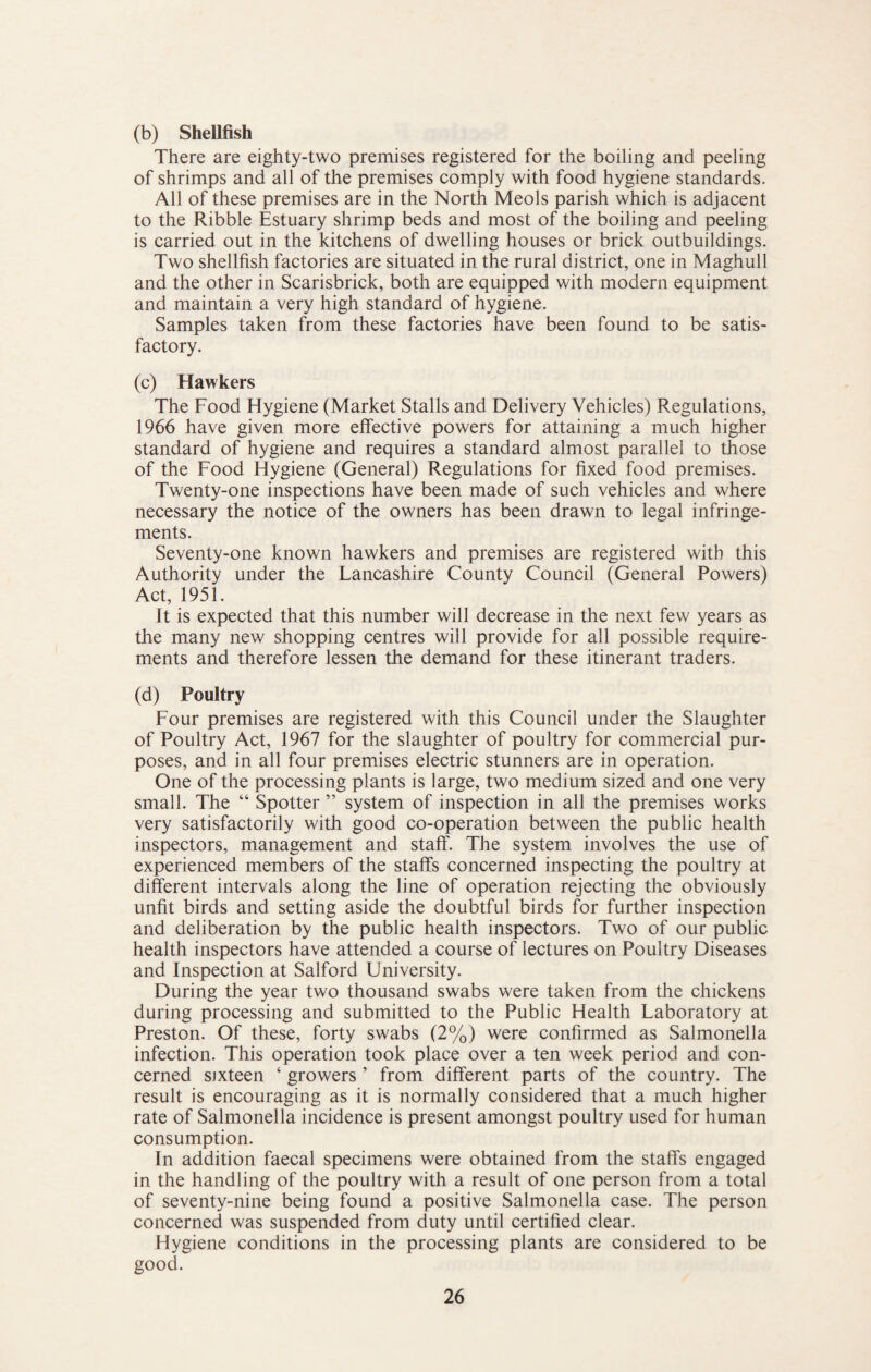 (b) Shellfish There are eighty-two premises registered for the boiling and peeling of shrimps and all of the premises comply with food hygiene standards. All of these premises are in the North Meols parish which is adjacent to the Ribble Estuary shrimp beds and most of the boiling and peeling is carried out in the kitchens of dwelling houses or brick outbuildings. Two shellfish factories are situated in the rural district, one in Maghull and the other in Scarisbrick, both are equipped with modern equipment and maintain a very high standard of hygiene. Samples taken from these factories have been found to be satis¬ factory. (c) Hawkers The Food Hygiene (Market Stalls and Delivery Vehicles) Regulations, 1966 have given more effective powers for attaining a much higher standard of hygiene and requires a standard almost parallel to those of the Food Hygiene (General) Regulations for fixed food premises. Twenty-one inspections have been made of such vehicles and where necessary the notice of the owners has been drawn to legal infringe¬ ments. Seventy-one known hawkers and premises are registered with this Authority under the Fancashire County Council (General Powers) Act, 1951. It is expected that this number will decrease in the next few years as the many new shopping centres will provide for all possible require¬ ments and therefore lessen the demand for these itinerant traders. (d) Poultry Four premises are registered with this Council under the Slaughter of Poultry Act, 1967 for the slaughter of poultry for commercial pur¬ poses, and in all four premises electric stunners are in operation. One of the processing plants is large, two medium sized and one very small. The “ Spotter ” system of inspection in all the premises works very satisfactorily with good co-operation between the public health inspectors, management and staff. The system involves the use of experienced members of the staffs concerned inspecting the poultry at different intervals along the line of operation rejecting the obviously unfit birds and setting aside the doubtful birds for further inspection and deliberation by the public health inspectors. Two of our public health inspectors have attended a course of lectures on Poultry Diseases and Inspection at Salford University. During the year two thousand swabs were taken from the chickens during processing and submitted to the Public Health Faboratory at Preston. Of these, forty swabs (2%) were confirmed as Salmonella infection. This operation took place over a ten week period and con¬ cerned sixteen ‘ growers ’ from different parts of the country. The result is encouraging as it is normally considered that a much higher rate of Salmonella incidence is present amongst poultry used for human consumption. In addition faecal specimens were obtained from the staffs engaged in the handling of the poultry with a result of one person from a total of seventy-nine being found a positive Salmonella case. The person concerned was suspended from duty until certified clear. Hygiene conditions in the processing plants are considered to be good.