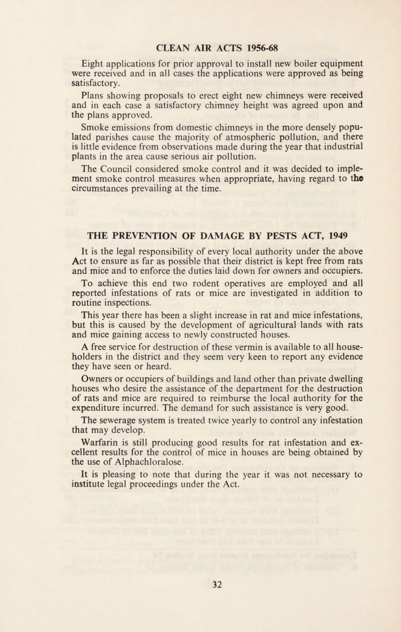 CLEAN AIR ACTS 1956-68 Eight applications for prior approval to install new boiler equipment were received and in all cases the applications were approved as being satisfactory. Plans showing proposals to erect eight new chimneys were received and in each case a satisfactory chimney height was agreed upon and the plans approved. Smoke emissions from domestic chimneys in the more densely popu¬ lated parishes cause the majority of atmospheric pollution, and there is little evidence from observations made during the year that industrial plants in the area cause serious air pollution. The Council considered smoke control and it was decided to imple¬ ment smoke control measures when appropriate, having regard to the circumstances prevailing at the time. THE PREVENTION OF DAMAGE BY PESTS ACT, 1949 It is the legal responsibility of every local authority under the above Act to ensure as far as possible that their district is kept free from rats and mice and to enforce the duties laid down for owners and occupiers. To achieve this end two rodent operatives are employed and all reported infestations of rats or mice are investigated in addition to routine inspections. This year there has been a slight increase in rat and mice infestations, but this is caused by the development of agricultural lands with rats and mice gaining access to newly constructed houses. A free service for destruction of these vermin is available to all house¬ holders in the district and they seem very keen to report any evidence they have seen or heard. Owners or occupiers of buildings and land other than private dwelling houses who desire the assistance of the department for the destruction of rats and mice are required to reimburse the local authority for the expenditure incurred. The demand for such assistance is very good. The sewerage system is treated twice yearly to control any infestation that may develop. Warfarin is still producing good results for rat infestation and ex¬ cellent results for the control of mice in houses are being obtained by the use of Alphachloralose. It is pleasing to note that during the year it was not necessary to institute legal proceedings under the Act.