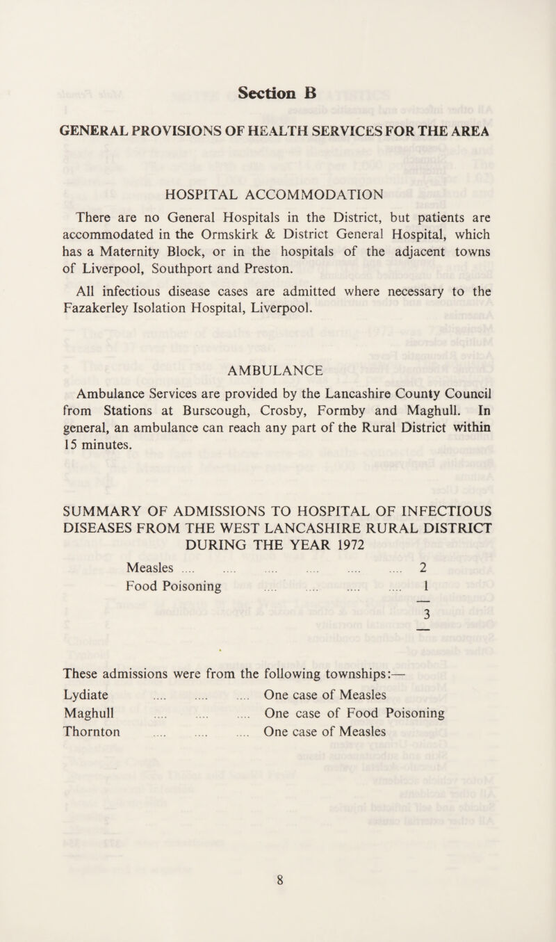GENERAL PROVISIONS OF HEALTH SERVICES FOR THE AREA HOSPITAL ACCOMMODATION There are no General Hospitals in the District, but patients are accommodated in the Ormskirk & District General Hospital, which has a Maternity Block, or in the hospitals of the adjacent towns of Liverpool, Southport and Preston. All infectious disease cases are admitted where necessary to the Fazakerley Isolation Hospital, Liverpool. AMBULANCE Ambulance Services are provided by the Lancashire County Council from Stations at Burscough, Crosby, Formby and Maghull. In general, an ambulance can reach any part of the Rural District within 15 minutes. SUMMARY OF ADMISSIONS TO HOSPITAL OF INFECTIOUS DISEASES FROM THE WEST LANCASHIRE RURAL DISTRICT DURING THE YEAR 1972 Measles. 2 Food Poisoning .... . 1 3 These admissions were from the following townships:— Lydiate Maghull Thornton One case of Measles One case of Food Poisoning One case of Measles