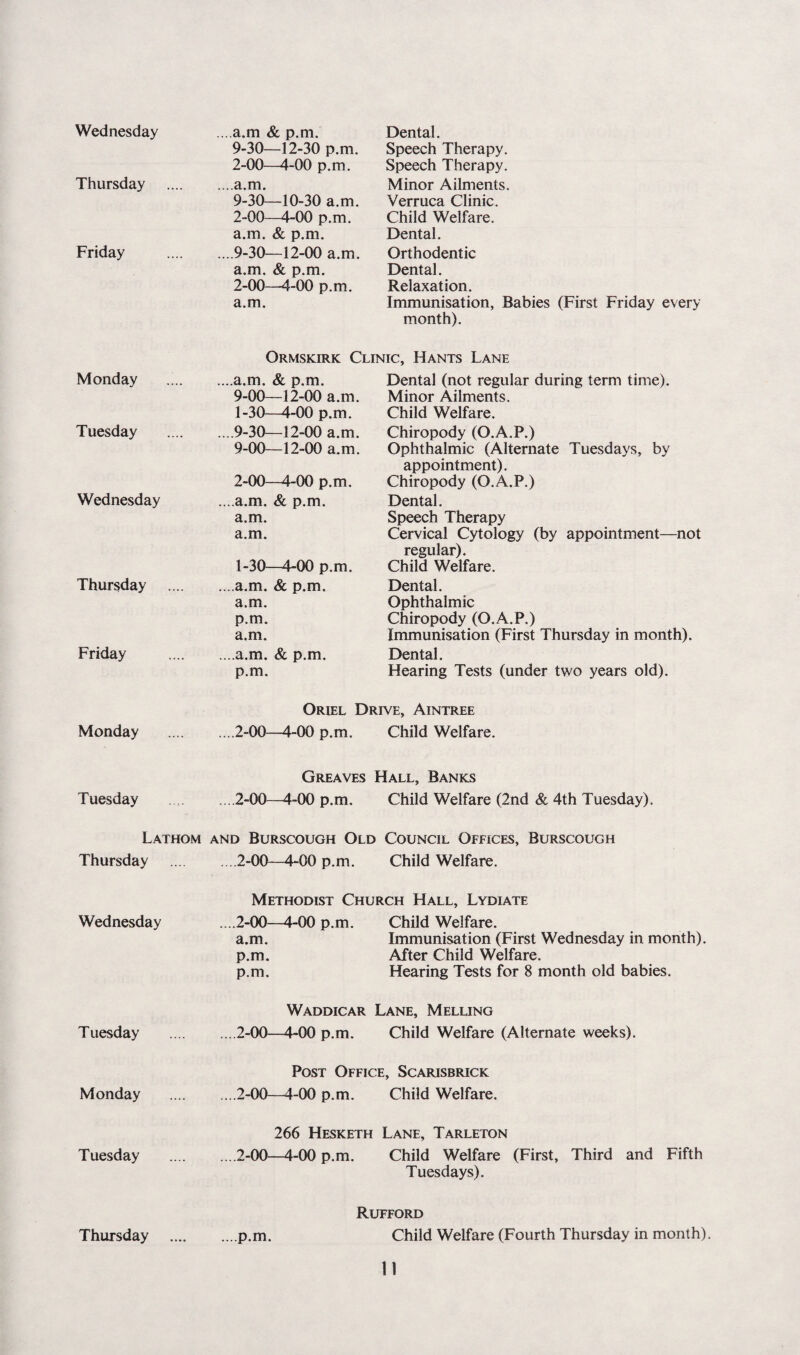 Wednesday ...,a.m & p.m. Dental. 9-30—12-30 p.m. Speech Therapy. 2-00—4-00 p.m. Speech Therapy. Thursday ....a.m. Minor Ailments. 9-30—10-30 a.m. Verruca Clinic. 2-00—4-00 p.m. Child Welfare. a.m. & p.m. Dental. Friday ....9-30—12-00 a.m. Orthodentic a.m. & p.m. Dental. 2-00—4-00 p.m. Relaxation. a.m. Immunisation, Babies (First Friday every month). Ormskirk Clinic, Hants Lane Monday ...,a.m. & p.m. Dental (not regular during term time). 9-00—12-00 a.m. Minor Ailments. 1-30—4-00 p.m. Child Welfare. Tuesday ....9-30—12-00 a.m. Chiropody (O.A.P.) 9-00—12-00 a.m. Ophthalmic (Alternate Tuesdays, by appointment). 2-00—4-00 p.m. Chiropody (O.A.P.) Wednesday ...,a.m. & p.m. Dental. a.m. Speech Therapy a.m. Cervical Cytology (by appointment—not regular). 1-30—4-00 p.m. Child Welfare. Thursday ....a.m. & p.m. Dental. a.m. Ophthalmic p.m. Chiropody (O.A.P.) a.m. Immunisation (First Thursday in month). Friday ....a.m. & p.m. Dental. p.m. Hearing Tests (under two years old). Oriel Drive, Aintree Monday ....2-00—4-00 p.m. Child Welfare. Greaves Hall, Banks Tuesday ... 2-00—4-00 p.m. Child Welfare (2nd & 4th Tuesday). Lathom and Burscough Old Council Offices, Burscough Thursday . .2-00—4-00 p.m. Child Welfare. Methodist Church Hall, Lydiate Wednesday ....2-00—4-00 p.m. Child Welfare. a.m. Immunisation (First Wednesday in month). p.m. After Child Welfare. p.m. Hearing Tests for 8 month old babies. Waddicar Lane, Melling Tuesday ... 2-00—4-00 p.m. Child Welfare (Alternate weeks). Post Office, Scarisbrick Monday ... 2-00—4-00 p.m. Child Welfare. 266 Hesketh Lane, Tarleton Tuesday ... 2-00—4-00 p.m. Child Welfare (First, Third and Fifth Tuesdays). Rufford Thursday ...p.m. Child Welfare (Fourth Thursday in month)