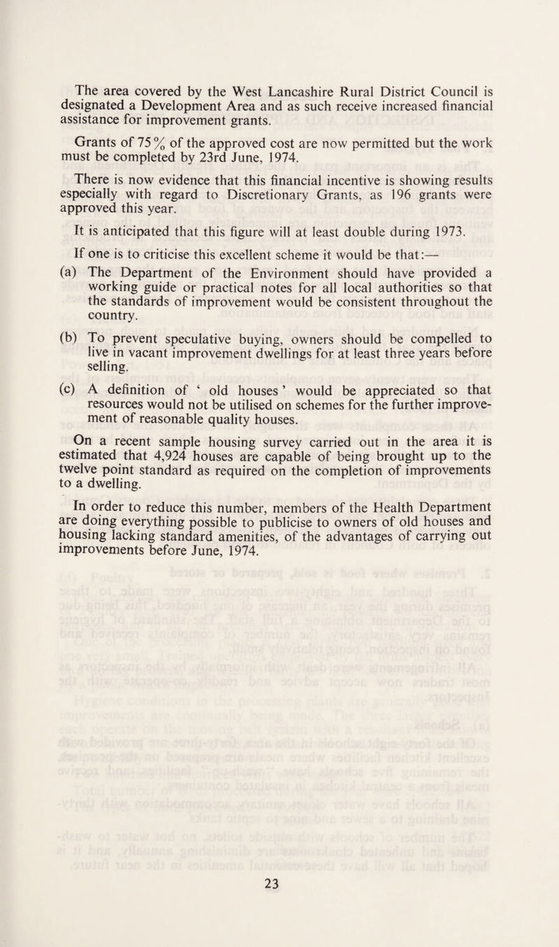 The area covered by the West Lancashire Rural District Council is designated a Development Area and as such receive increased financial assistance for improvement grants. Grants of 75 % of the approved cost are now permitted but the work must be completed by 23rd June, 1974. There is now evidence that this financial incentive is showing results especially with regard to Discretionary Grants, as 196 grants were approved this year. It is anticipated that this figure will at least double during 1973. If one is to criticise this excellent scheme it would be that:— (a) The Department of the Environment should have provided a working guide or practical notes for all local authorities so that the standards of improvement would be consistent throughout the country. (b) To prevent speculative buying, owners should be compelled to live in vacant improvement dwellings for at least three years before selling. (c) A definition of ‘ old houses ’ would be appreciated so that resources would not be utilised on schemes for the further improve¬ ment of reasonable quality houses. On a recent sample housing survey carried out in the area it is estimated that 4,924 houses are capable of being brought up to the twelve point standard as required on the completion of improvements to a dwelling. In order to reduce this number, members of the Health Department are doing everything possible to publicise to owners of old houses and housing lacking standard amenities, of the advantages of carrying out improvements before June, 1974.