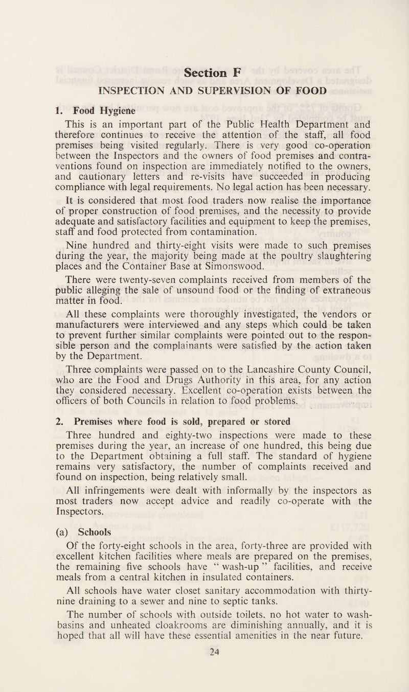 INSPECTION AND SUPERVISION OF FOOD 1. Food Hygiene This is an important part of the Public Health Department and therefore continues to receive the attention of the staff, all food premises being visited regularly. There is very good co-operation between the Inspectors and the owners of food premises and contra¬ ventions found on inspection are immediately notified to the owners, and cautionary letters and re-visits have succeeded in producing compliance with legal requirements. No legal action has been necessary. It is considered that most food traders now realise the importance of proper construction of food premises, and the necessity to provide adequate and satisfactory facilities and equipment to keep the premises, staff and food protected from contamination. Nine hundred and thirty-eight visits were made to such premises during the year, the majority being made at the poultry slaughtering places and the Container Base at Simonswood. There were twenty-seven complaints received from members of the public alleging the sale of unsound food or the finding of extraneous matter in food. All these complaints were thoroughly investigated, the vendors or manufacturers were interviewed and any steps which could be taken to prevent further similar complaints were pointed out to the respon¬ sible person and the complainants were satisfied by the action taken by the Department. Three complaints were passed on to the Lancashire County Council, who are the Food and Drugs Authority in this area, for any action they considered necessary. Excellent co-operation exists between the officers of both Councils in relation to food problems. 2. Premises where food is sold, prepared or stored Three hundred and eighty-two inspections were made to these premises during the year, an increase of one hundred, this being due to the Department obtaining a full staff. The standard of hygiene remains very satisfactory, the number of complaints received and found on inspection, being relatively small. All infringements were dealt with informally by the inspectors as most traders now accept advice and readily co-operate with the Inspectors. (a) Schools Of the forty-eight schools in the area, forty-three are provided with excellent kitchen facilities where meals are prepared on the premises, the remaining five schools have “ wash-up ” facilities, and receive meals from a central kitchen in insulated containers. All schools have water closet sanitary accommodation with thirty- nine draining to a sewer and nine to septic tanks. The number of schools with outside toilets, no hot water to wash¬ basins and unheated cloakrooms are diminishing annually, and it is hoped that all will have these essential amenities in the near future.