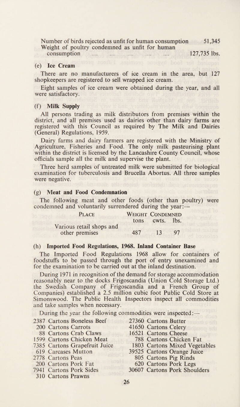 Number of birds rejected as unfit for human consumption 51,345 Weight of poultry condemned as unfit for human consumption . 127,735 lbs. (e) Ice Cream There are no manufacturers of ice cream in the area, but 127 shopkeepers are registered to sell wrapped ice cream. Eight samples of ice cream were obtained during the year, and all were satisfactory. (f) Milk Supply All persons trading as milk distributors from premises within the district, and all premises used as dairies other than dairy farms are registered with this Council as required by The Milk and Dairies (General) Regulations, 1959. Dairy farms and dairy farmers are registered with the Ministry of Agriculture, Fisheries and Food. The only milk pasteurising plant within the district is licensed by the Lancashire County Council, whose officials sample all the milk and supervise the plant. Three herd samples of untreated milk were submitted for biological examination for tuberculosis and Brucella Abortus. All three samples were negative. (g) Meat and Food Condemnation The following meat and other foods (other than poultry) were condemned and voluntarily surrendered during the year:— Place Weight Condemned tons cwts. lbs. Various retail shops and other premises 487 13 97 (h) Imported Food Regulations, 1968. Inland Container Base The Imported Food Regulations 1968 allow for containers of foodstuffs to be passed through the port of entry unexamined and for the examination to be carried out at the inland destination. During 1971 in recognition of the demand for storage accommodation reasonably near to the docks Frigoscandia (Union Cold Storage Ltd.) the Swedish Company of Frigoscandia and a French Group of Companies) established a 2.5 million cubic foot Public Cold Store at Simonswood. The Public Health Inspectors inspect all commodities and take samples when necessary. During the year the following commodities were inspected:— 2387 Cartons Boneless Beef 200 Cartons Carrots 88 Cartons Crab Claws 1599 Cartons Chicken Meat 7385 Cartons Grapefruit Juice 619 Carcases Mutton 2778 Cartons Peas 200 Cartons Pork Fat 7941 Cartons Pork Sides 310 Cartons Prawns 27360 Cartons Butter 41650 Cartons Celery 16521 Cartons Cheese 788 Cartons Chicken Fat 1803 Cartons Mixed Vegetables 39525 Cartons Orange Juice 805 Cartons Pig Rinds 620 Cartons Pork Legs 30607 Cartons Pork Shoulders