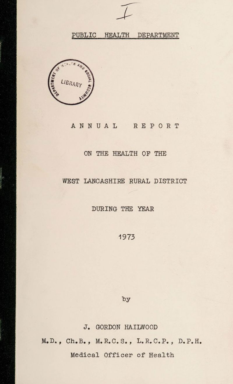 PUBLIC HEALTH DEPARTMENT ANNUAL REPORT ON THE HEALTH OP THE WEST LANCASHIRE RURAL DISTRICT DURING THE YEAR 1973 J. GORDON HAILWOOD M.D., Ch.B. , M.R.C.S., L.R.C.P. , D.P.H. Medical Officer of Health