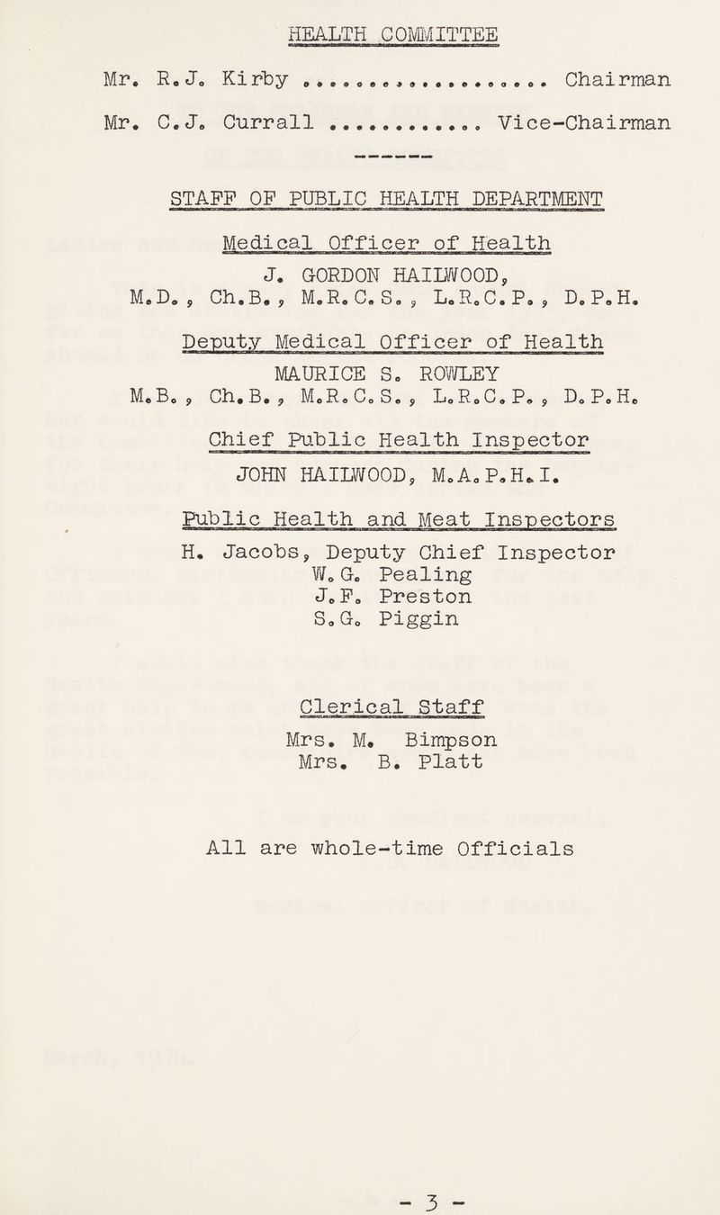 HEALTH COMMITTEE Mr, R* Jo Kirby Chairman Mr, C.Jo Currall Vice-Chairman STAFF OF PUBLIC HEALTH DEPARTMENT Medical Officer of Health J. GORDON HAILWOOD, Officer of Health Chief Public Health Inspector JOHN HAILWOOD, M.AaPaH*I. Public Health and Meat Inspectors H, Jacobs, Deputy Chief Inspector Wo Go Pealing JoFo Preston So Go Piggin Clerical Staff Mrs, M, Bimpson Mrs, B, Platt All are whole-time Officials