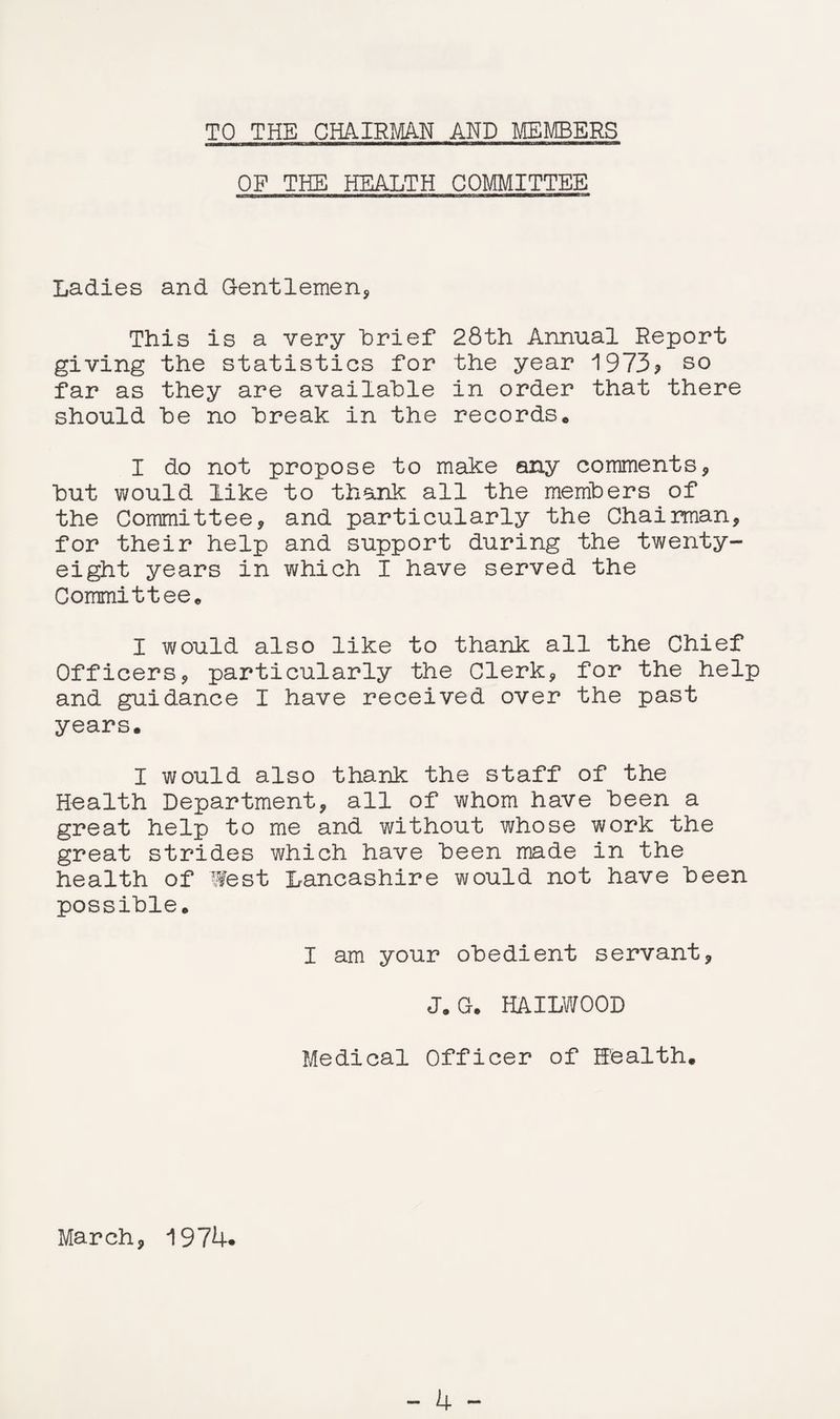TO THE CHAIRMAN AND MEMBERS OF THE HEALTH COMMITTEE Ladies and Gentlemen, This is a very Brief 28th Annual Report giving the statistics for the year 1973? so far as they are available in order that there should be no break in the records* I do not propose to make any comments, but would like to thank all the members of the Committee, and particularly the Chairman, for their help and support during the twenty- eight years in which I have served the Committee* I would also like to thank all the Chief Officers, particularly the Clerk, for the help and guidance I have received over the past years. I would also thank the staff of the Health Department, all of whom have been a great help to me and without whose work the great strides which have been made in the health of West Lancashire would not have been possible. I am your obedient servant, J.G. HAILWOOD Medical Officer of Health. March, 1974.