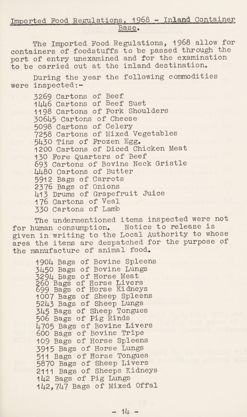 Imported Food Regulations, 1968 - Inland Container Base, The Imported Food Regulations, 1968 allow for containers of foodstuffs to he passed through the port of entry unexamined and for the examination to he carried out at the inland destination* During the year the following commodities were inspected:- 3269 Cartons of Beef 1446 Cartons of Beef Suet 1198 Cartons of Pork Shoulders 30645 Cartons of Cheese 5098 Cartons of Celery 7258 Cartons of Mixed Vegetables 5430 Tins of Frozen Egg. 1200 Cartons of Diced Chicken Meat 130 Fore Quarters of Beef 693 Cartons of Bovine Neck Gristle 4480 Cartons of Butter 5912 Bags of Carrots 2376 Bags of Onions 413 Drums of Grapefruit Juice 176 Cartons of Veal 330 Cartons of Lamb The undermentioned items inspected were not for human consumption. Notice to release is given in writing to the Local Authority to whose area the items are despatched for the purpose of the manufacture of animal food. 1904 Bags of Bovine Spleens 3450 Bags of Bovine Lungs 3294 Bags of Horse Meat 260 Bags of Horse Livers 699 Bags of Horse Kidneys 1007 Bags of Sheep Spleens 5243 Bags of Sheep Lungs 345 Bags of Sheep Tongues 506 Bags of Pig Rinds 4705 Bags of Bovine Livers 600 Bags of Bovine Tripe 109 Bags of Horse Spleens 3915 Bags of Horse Lungs 511 Bags of Horse Tongues 5870 Bags of Sheep Livers 2111 Bags of Sheeps Kidneys 142 Bags of Pig Lungs 142,747 Bags of Mixed Offal