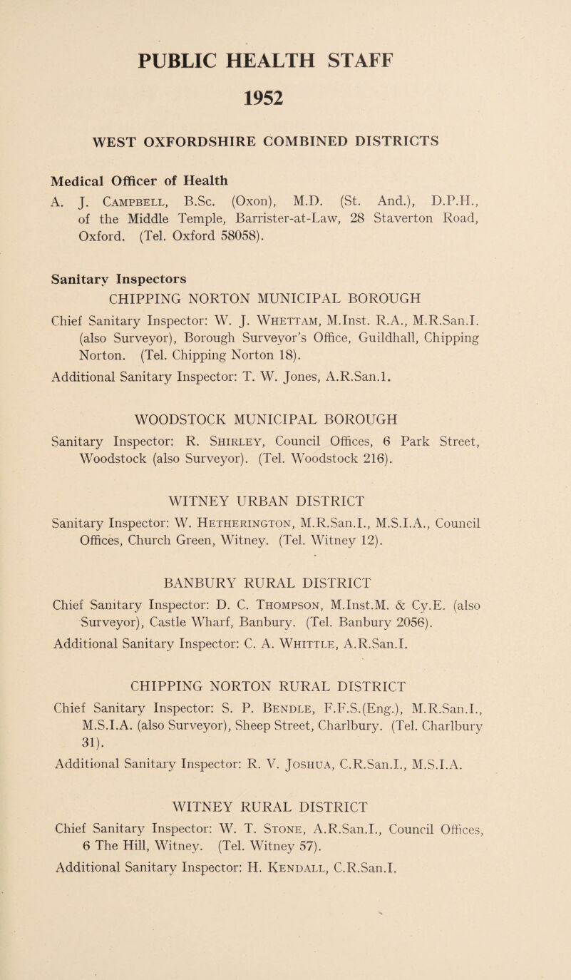 PUBLIC HEALTH STAFF 1952 WEST OXFORDSHIRE COMBINED DISTRICTS Medical Officer of Health A. J. Campbell, B.Sc. (Oxon), M.D. (St. And.), D.P.H., of the Middle Temple, Barrister-at-Law, 28 Staverton Road, Oxford. (Tel. Oxford 58058). Sanitary Inspectors CHIPPING NORTON MUNICIPAL BOROUGH Chief Sanitary Inspector: W. J. Whettam, M.Inst. R.A., M.R.San.I. (also Surveyor), Borough Surveyor’s Office, Guildhall, Chipping Norton. (Tel. Chipping Norton 18). Additional Sanitary Inspector: T. W. Jones, A.R.San.l. WOODSTOCK MUNICIPAL BOROUGH Sanitary Inspector: R. Shirley, Council Offices, 6 Park Street, Woodstock (also Surveyor). (Tel. Woodstock 216). WITNEY URBAN DISTRICT Sanitary Inspector: W. Hetherington, M.R.San.I., M.S.I.A., Council Offices, Church Green, Witney. (Tel. Witney 12). BANBURY RURAL DISTRICT Chief Sanitary Inspector: D. C. Thompson, M.Inst.M. & Cy.E. (also Surveyor), Castle Wharf, Banbury. (Tel. Banbury 2056). Additional Sanitary Inspector: C. A. Whittle, A.R.San.l. CHIPPING NORTON RURAL DISTRICT Chief Sanitary Inspector: S. P. Bendle, F.F.S.(Eng.), M.R.San.I., M.S.I.A. (also Surveyor), Sheep Street, Charlbury. (Tel. Charlbury 31). Additional Sanitary Inspector: R. V. Joshua, C.R.San.L, M.S.I.A. WITNEY RURAL DISTRICT Chief Sanitary Inspector: W. T. Stone, A.R.San.l., Council Offices, 6 The Hill, Witney. (Tel. Witney 57). Additional Sanitary Inspector: H. Kendall, C.R.San.L