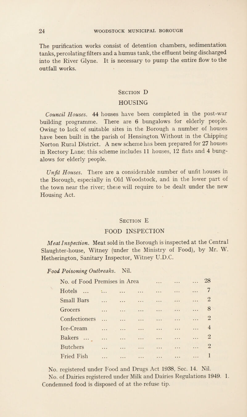 The purification works consist of detention chambers, sedimentation tanks, percolating filters and a humus tank, the effluent being discharged into the River Glyne. It is necessary to pump the entire flow to the outfall works. Section D HOUSING Council Houses. 44 houses have been completed in the post-war building programme. There are 6 bungalows for elderly people. Owing to lack of suitable sites in the Borough a number of houses have been built in the parish of Hensington Without in the Chipping Norton Rural District. A new scheme has been prepared for 27 houses in Rectory Lane; this scheme includes 11 houses, 12 flats and 4 bung¬ alows for elderly people. Unfit Houses. There are a considerable number of unfit houses in the Borough, especially in Old Woodstock, and in the lower part of the town near the river; these will require to be dealt under the new Housing Act. Section E FOOD INSPECTION Meat Inspection. Meat sold in the Borough is inspected at the Central Slaughter-house, Witney (under the Ministry of Food), by Mr. W. Hetherington, Sanitary Inspector, Witney U.D.C. Food Poisoning Outbreaks. Nil. No. of Food Premises in Area ... ... ... 28 Hotels ... •... ... ... ... • • • • • • 7 Small Bars ... ... ... ... ... ••• 2 Grocers ... ... ... ... • • • • • • 8 Confectioners ... ... ... ... ... ... 2 Ice-Cream ... ... ... ... ... ••• 4 Bakers ... ... ... ... ... ••• ••• 2 Butchers ... ... ... ... ... • • • 2 Fried Fish ... ... ... ... ... ... 1 No. registered under Food and Drugs Act 1938, Sec. 14. Nil. No. of Dairies registered under Milk and Dairies Regulations 1949. 1. Condemned food is disposed of at the* refuse tip.