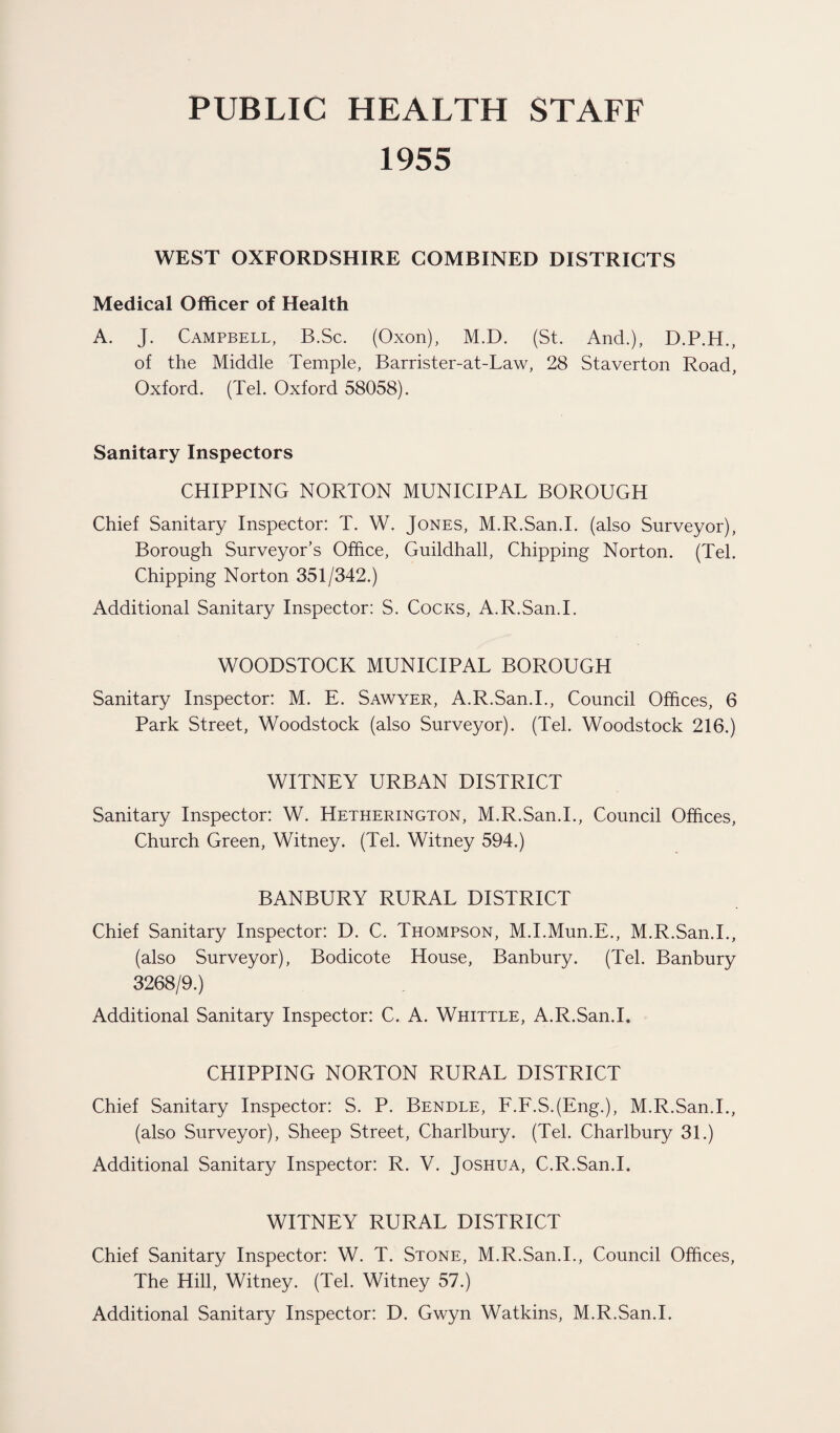 PUBLIC HEALTH STAFF 1955 WEST OXFORDSHIRE COMBINED DISTRICTS Medical Officer of Health A. J. Campbell, B.Sc. (Oxon), M.D. (St. And.), D.P.H., of the Middle Temple, Barrister-at-Law, 28 Staverton Road, Oxford. (Tel. Oxford 58058). Sanitary Inspectors CHIPPING NORTON MUNICIPAL BOROUGH Chief Sanitary Inspector: T. W. Jones, M.R.San.I. (also Surveyor), Borough Surveyor’s Office, Guildhall, Chipping Norton. (Tel. Chipping Norton 351/342.) Additional Sanitary Inspector: S. Cocks, A.R.San.I. WOODSTOCK MUNICIPAL BOROUGH Sanitary Inspector: M. E. Sawyer, A.R.San.I., Council Offices, 6 Park Street, Woodstock (also Surveyor). (Tel. Woodstock 216.) WITNEY URBAN DISTRICT Sanitary Inspector: W. Hetherington, M.R.San.I., Council Offices, Church Green, Witney. (Tel. Witney 594.) BANBURY RURAL DISTRICT Chief Sanitary Inspector: D. C. Thompson, M.I.Mun.E., M.R.San.I., (also Surveyor), Bodicote House, Banbury. (Tel. Banbury 3268/9.) Additional Sanitary Inspector: C. A. Whittle, A.R.San.I. CHIPPING NORTON RURAL DISTRICT Chief Sanitary Inspector: S. P. Bendle, F.F.SJEng.), M.R.San.I., (also Surveyor), Sheep Street, Charlbury. (Tel. Charlbury 31.) Additional Sanitary Inspector: R. V. Joshua, C.R.San.I. WITNEY RURAL DISTRICT Chief Sanitary Inspector: W. T. Stone, M.R.San.I., Council Offices, The Hill, Witney. (Tel. Witney 57.) Additional Sanitary Inspector: D. Gwyn Watkins, M.R.San.I.