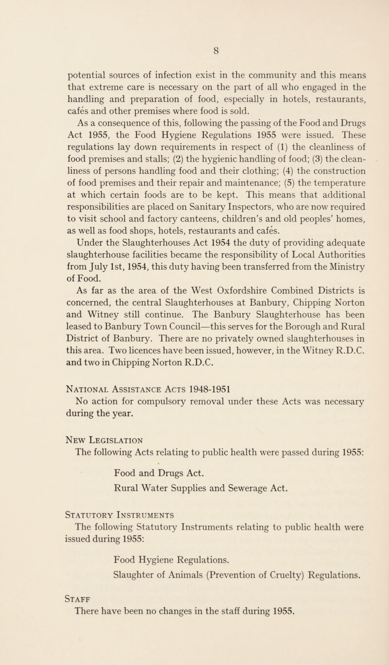 potential sources of infection exist in the community and this means that extreme care is necessary on the part of all who engaged in the handling and preparation of food, especially in hotels, restaurants, cafes and other premises where food is sold. As a consequence of this, following the passing of the Food and Drugs Act 1955, the Food Hygiene Regulations 1955 were issued. These regulations lay down requirements in respect of (1) the cleanliness of food premises and stalls; (2) the hygienic handling of food; (3) the clean¬ liness of persons handling food and their clothing; (4) the construction of food premises and their repair and maintenance; (5) the temperature at which certain foods are to be kept. This means that additional responsibilities are placed on Sanitary Inspectors, who are now required to visit school and factory canteens, children’s and old peoples’ homes, as well as food shops, hotels, restaurants and cafes. Under the Slaughterhouses Act 1954 the duty of providing adequate slaughterhouse facilities became the responsibility of Local Authorities from July 1st, 1954, this duty having been transferred from the Ministry of Food. As far as the area of the West Oxfordshire Combined Districts is concerned, the central Slaughterhouses at Banbury, Chipping Norton and Witney still continue. The Banbury Slaughterhouse has been leased to Banbury Town Council—this serves for the Borough and Rural District of Banbury. There are no privately owned slaughterhouses in this area. Two licences have been issued, however, in the Witney R.D.C. and two in Chipping Norton R.D.C. National Assistance Acts 1948-1951 No action for compulsory removal under these Acts was necessary during the year. New Legislation The following Acts relating to public health were passed during 1955: Food and Drugs Act. Rural Water Supplies and Sewerage Act. Statutory Instruments The following Statutory Instruments relating to public health were issued during 1955: Food Hygiene Regulations. Slaughter of Animals (Prevention of Cruelty) Regulations. Staff There have been no changes in the staff during 1955.