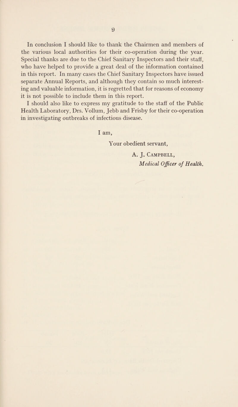 In conclusion I should like to thank the Chairmen and members of the various local authorities for their co-operation during the year. Special thanks are due to the Chief Sanitary Inspectors and their staff, who have helped to provide a great deal of the information contained in this report. In many cases the Chief Sanitary Inspectors have issued separate Annual Reports, and although they contain so much interest¬ ing and valuable information, it is regretted that for reasons of economy it is not possible to include them in this report. I should also like to express my gratitude to the staff of the Public Health Laboratory, Drs. Vollum, Jebb and Frisby for their co-operation in investigating outbreaks of infectious disease. I am, Your obedient servant, A. J, Campbell, Medical Officer of Health.