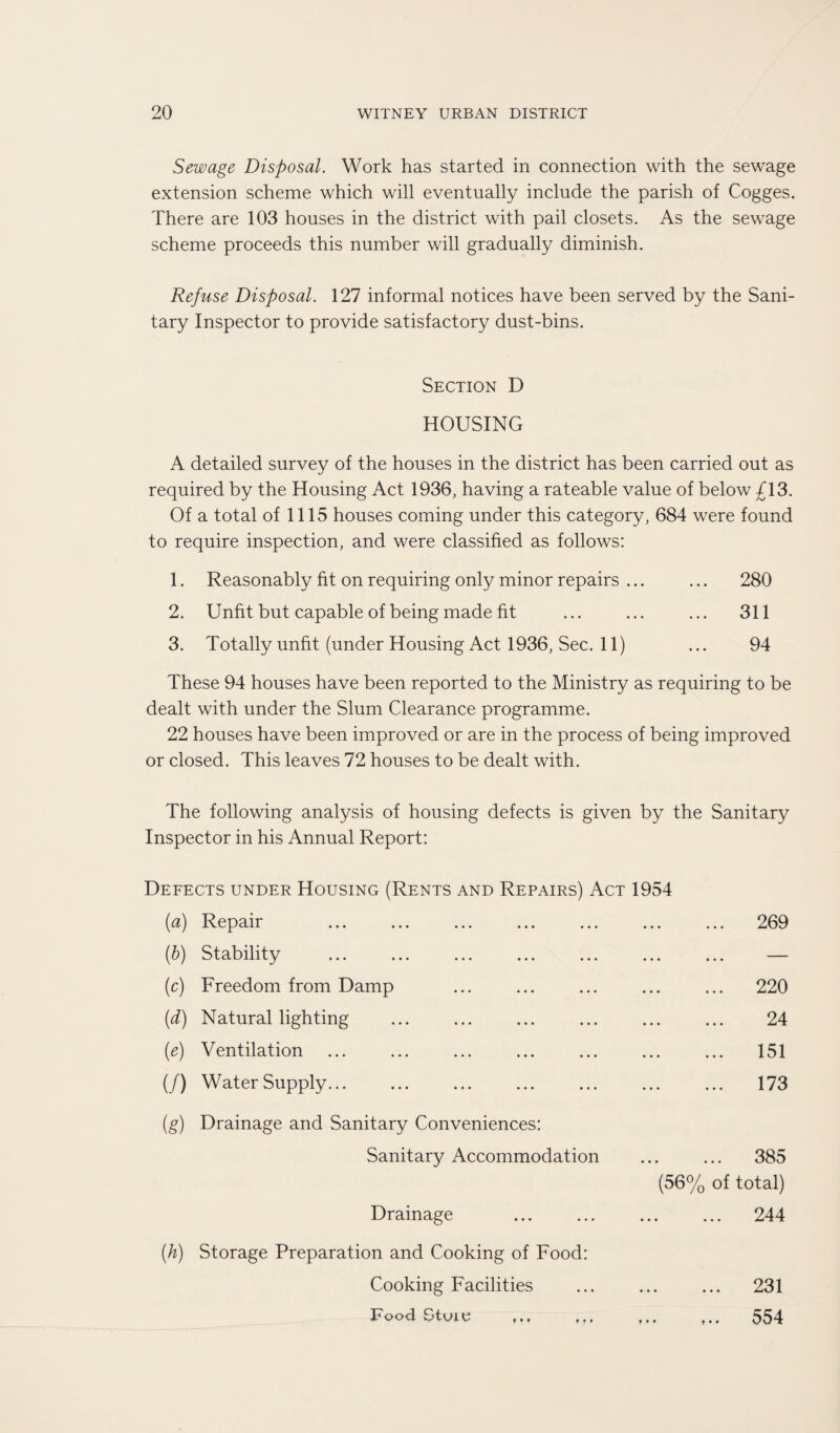 Sewage Disposal. Work has started in connection with the sewage extension scheme which will eventually include the parish of Cogges. There are 103 houses in the district with pail closets. As the sewage scheme proceeds this number will gradually diminish. Refuse Disposal. 127 informal notices have been served by the Sani¬ tary Inspector to provide satisfactory dust-bins. Section D HOUSING A detailed survey of the houses in the district has been carried out as required by the Housing Act 1936, having a rateable value of below £13. Of a total of 1115 houses coming under this category, 684 were found to require inspection, and were classified as follows: 1. Reasonably fit on requiring only minor repairs ... ... 280 2. Unfit but capable of being made fit ... ... ... 311 3. Totally unfit (under Housing Act 1936, Sec. 11) ... 94 These 94 houses have been reported to the Ministry as requiring to be dealt with under the Slum Clearance programme. 22 houses have been improved or are in the process of being improved or closed. This leaves 72 houses to be dealt with. The following analysis of housing defects is given by the Sanitary Inspector in his Annual Report: Defects under Housing (Rents and Repairs) Act 1954 («) Repair . 269 (6) Stability • • • • • • (c) Freedom from Damp . 220 (d) Natural lighting . 24 w Ventilation . 151 (/) Water Supply... . 173 (e) Drainage and Sanitary Conveniences: Sanitary Accommodation ... ... 385 (56% of total) Drainage . . 244 (h) Storage Preparation and Cooking of Food: Cooking Facilities . 231 Food Stuie ,,, t• • t.. 554