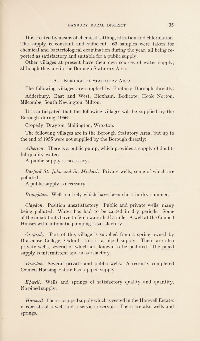 It is treated by means of chemical settling, filtration and chlorination The supply is constant and sufficient. 63 samples were taken for chemical and bacteriological examination during the year, all being re¬ ported as satisfactory and suitable for a public supply. Other villages at present have their own sources of water supply, although they are in the Borough Statutory Area. A. Borough of Statutory Area The following villages are supplied by Banbury Borough directly: Adderbury, East and West, Bloxham, Bodicote, Hook Norton, Milcombe, South Newington, Milton. It is anticipated that the following villages will be supplied by the Borough during 1956: Cropedy, Drayton, Mollington, Wroxton. The following villages are in the Borough Statutory Area, but up to the end of 1955 were not supplied by the Borough directly: Alkerton. There is a public pump, which provides a supply of doubt¬ ful quality water. A public supply is necessary. Barford St. John and St. Michael. Private wells, some of which are polluted. A public supply is necessary. Broughton. Wells entirely which have been short in dry summer. Claydon. Position unsatisfactory. Public and private wells, man}/ being polluted. Water has had to be carted in dry periods. Some of the inhabitants have to fetch water half a mile. A well at the Council Houses with automatic pumping is satisfactory. Cropredy. Part of this village is supplied from a spring owned by Brasenose College, Oxford—this is a piped supply. There are also private wells, several of which are known to be polluted. The piped supply is intermittent and unsatisfactory. Drayton. Several private and public wells. A recently completed Council Housing Estate has a piped supply. Epwell. Wells and springs of satisfactory quality and quantity. No piped supply. Hanwell. There is a piped supply which is vested in the Hanwell Estate; it consists of a well and a service reservoir. There are also wells and springs.