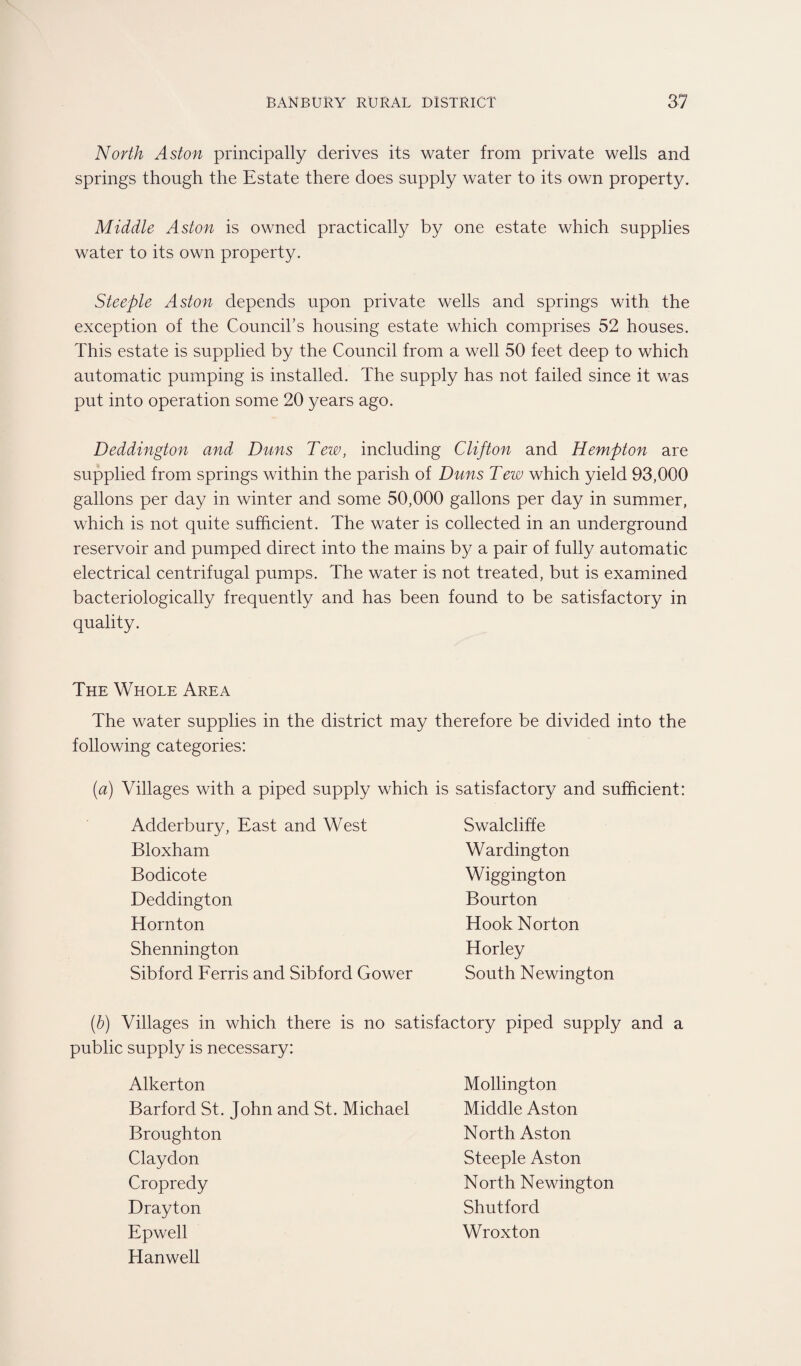 North Aston principally derives its water from private wells and springs though the Estate there does supply water to its own property. Middle Aston is owned practically by one estate which supplies water to its own property. Steeple Aston depends upon private wells and springs with the exception of the Council’s housing estate which comprises 52 houses. This estate is supplied by the Council from a well 50 feet deep to which automatic pumping is installed. The supply has not failed since it was put into operation some 20 years ago. Deddington and Duns Tew, including Clifton and Hempton are supplied from springs within the parish of Duns Tew which yield 93,000 gallons per day in winter and some 50,000 gallons per day in summer, which is not quite sufficient. The water is collected in an underground reservoir and pumped direct into the mains by a pair of fully automatic electrical centrifugal pumps. The water is not treated, but is examined bacteriologically frequently and has been found to be satisfactory in quality. The Whole Area The water supplies in the district may therefore be divided into the following categories: Villages with a piped supply which is satisfactory and sufficient: Adderbury, East and West Bloxham Bodicote Deddington Hornton Shennington Sibford Ferris and Sibford Gower Swalcliffe Wardington Wiggington Bourton Hook Norton Horley South Newington (b) Villages in which there is no satisfactory piped supply and a public supply is necessary: Alkerton Barford St. John and St. Michael Broughton Claydon Cropredy Drayton Epwell Hanwell Mollington Middle Aston North Aston Steeple Aston North Newington Shutford Wroxton