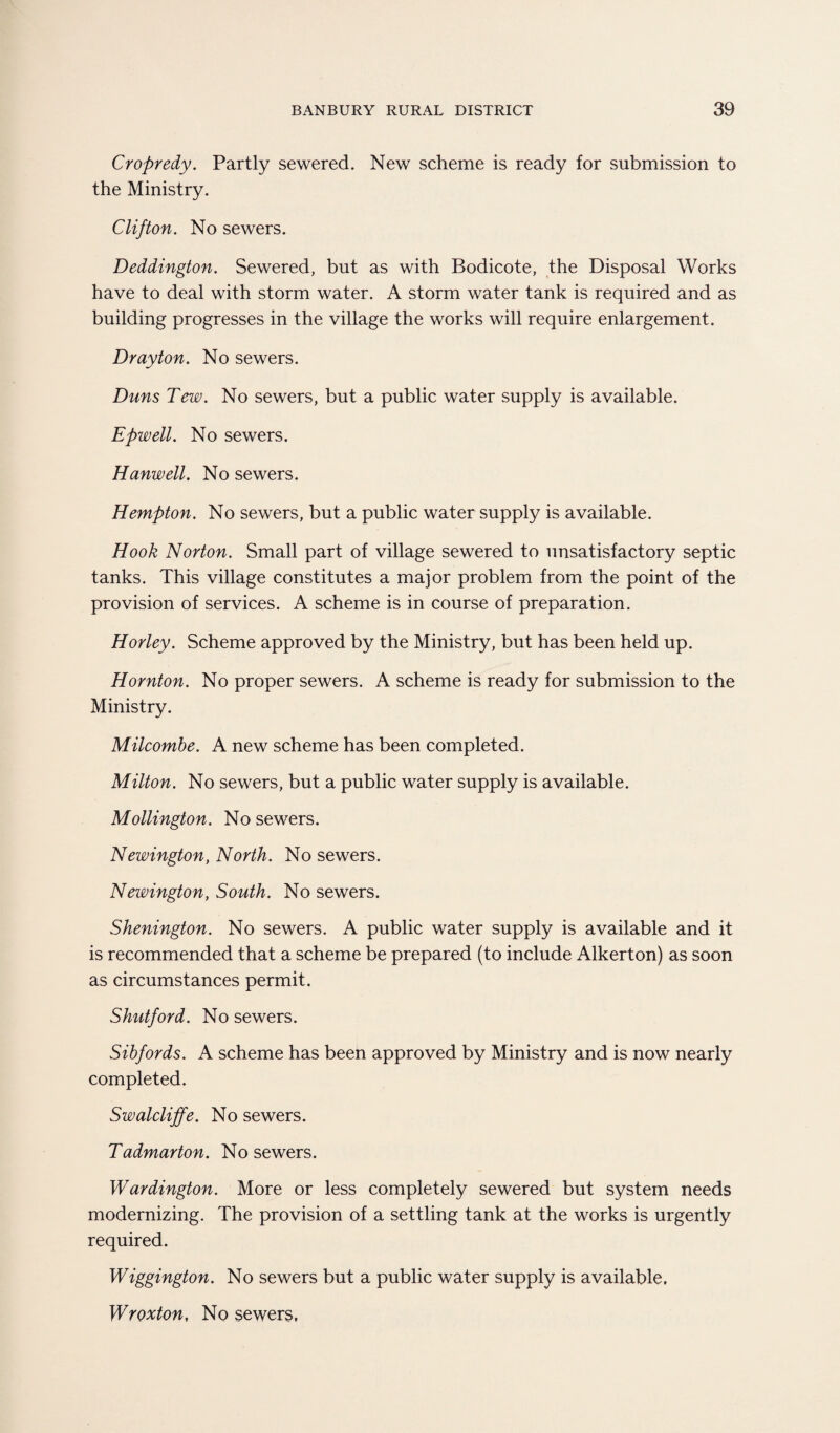 Cropredy. Partly sewered. New scheme is ready for submission to the Ministry. Clifton. No sewers. Deddington. Sewered, but as with Bodicote, the Disposal Works have to deal with storm water. A storm water tank is required and as building progresses in the village the works will require enlargement. Drayton. No sewers. Duns Tew. No sewers, but a public water supply is available. Epwell. No sewers. Hanwell. No sewers. Hempton. No sewers, but a public water supply is available. Hook Norton. Small part of village sewered to unsatisfactory septic tanks. This village constitutes a major problem from the point of the provision of services. A scheme is in course of preparation. Horley. Scheme approved by the Ministry, but has been held up. Hornton. No proper sewers. A scheme is ready for submission to the Ministry. Milcombe. A new scheme has been completed. Milton. No sewers, but a public water supply is available. Mollington. No sewers. Newington, North. No sewers. Newington, South. No sewers. Shenington. No sewers. A public water supply is available and it is recommended that a scheme be prepared (to include Alkerton) as soon as circumstances permit. Shutford. No sewers. Sibfords. A scheme has been approved by Ministry and is now nearly completed. Swalcliffe. No sewers. Tadmarton. No sewers. Wardington. More or less completely sewered but system needs modernizing. The provision of a settling tank at the works is urgently required. Wiggington. No sewers but a public water supply is available. Wroxton, No sewers.