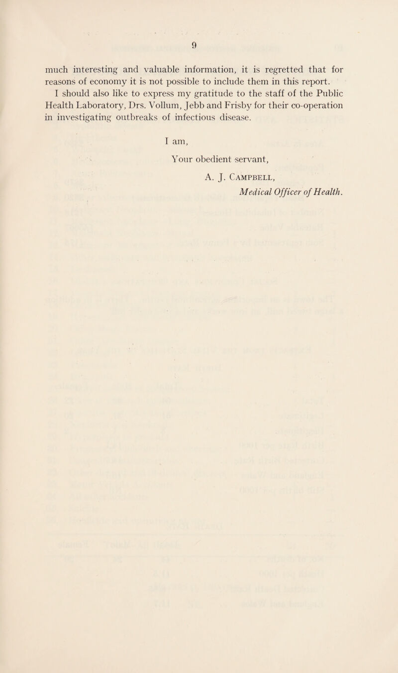 much interesting and valuable information, it is regretted that for reasons of economy it is not possible to include them in this report. I should also like to express my gratitude to the staff of the Public Health Laboratory, Drs. Vollum, Jebb and Frisby for their co-operation in investigating outbreaks of infectious disease. I am. Your obedient servant, A. J. Campbell, Medical Officer of Health.