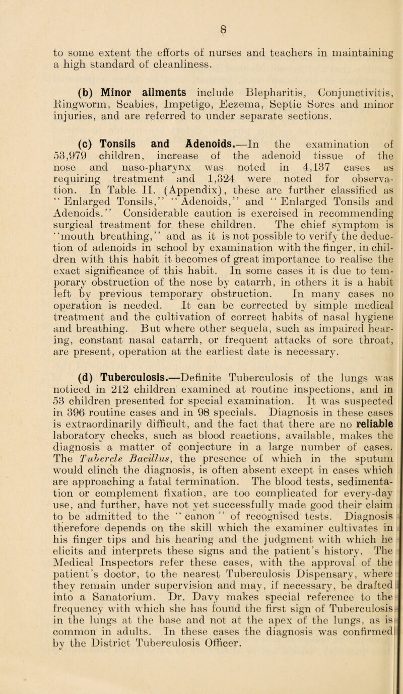 to some extent the efforts of nurses and teachers in maintaining a high standard of cleanliness. (b) Minor ailments include Blepharitis, Conjunctivitis, Ringworm, Scabies, Impetigo, Eczema, Septic Sores and minor injuries, and are referred to under separate sections. (c) Tonsils and Adenoids.—In the examination of 53,979 children, increase of the adenoid tissue of the nose and naso-pharynx wras noted in 4,137 cases as requiring treatment and 1,324 were noted for observa¬ tion. In Table. II. (Appendix), these are further classified as “Enlarged Tonsils,” “Adenoids,” and “Enlarged Tonsils and Adenoids.” Considerable caution is exercised in recommending surgical treatment for these children. The chief symptom is “mouth breathing,” and as it is not possible to verify the deduc¬ tion of adenoids in school by examination with the finger, in chil¬ dren with this habit it becomes of great importance to realise the exact significance of this habit. In some cases it is due to tem¬ porary obstruction of the nose by catarrh, in others it is a habit left by previous temporary obstruction. In many cases no operation is needed. It can be corrected by simple medical treatment and the cultivation of correct habits of nasal hygiene and breathing. But where other sequela, such as impaired hear¬ ing, constant nasal catarrh, or frequent attacks of sore throat, are present, operation at the earliest date is necessary. (d) Tuberculosis.—Definite Tuberculosis of the lungs was noticed in 212 children examined at routine inspections, and in 53 children presented for special examination. It was suspected in 396 routine cases and in 98 specials. Diagnosis in these cases is extraordinarilv difficult, and the fact that there are no reliable laboratory checks, such as blood reactions, available, makes the diagnosis a matter of conjecture in a large number of cases. The Tubercle Bacillus, the presence of which in the sputum would clinch the diagnosis, is often absent except in cases which are approaching a fatal termination. The blood tests, sedimenta¬ tion or complement fixation, are too complicated for every-day use, and further, have not yet successfully made good their claim to be admitted to the “canon” of recognised tests. Diagnosis therefore depends on the skill which the examiner cultivates in his finger tips and his hearing and the judgment with which he elicits and interprets these signs and the patient’s history. The Medical Inspectors refer these cases, with the approval of the patient's doctor, to the nearest Tuberculosis Dispensary, where they remain under supervision and may, if necessary, be drafted into a Sanatorium. Dr. Davy makes special reference to the frequency with which she has found the first sign of Tuberculosa in the lungs at the base and not at the apex of the lungs, as isi common in adults. In these cases the diagnosis was confirmed by the District Tuberculosis Officer.