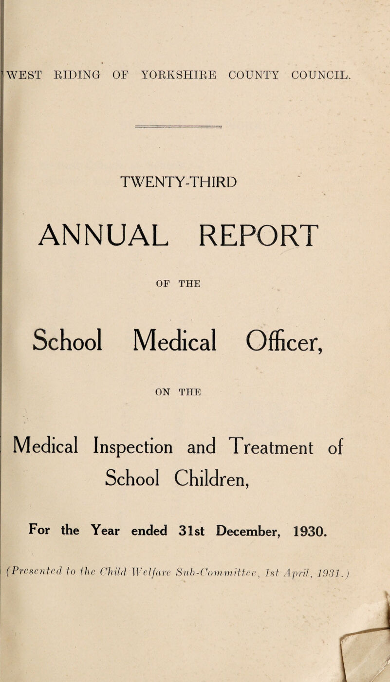 WEST RIDING OF YORKSHIRE COUNTY COUNCIL. TWENTY-THIRD ANNUAL REPORT OF THE School Medical Officer, ON THE Medical Inspection and Treatment of School Children, For the Year ended 31st December, 1930. (Presented to the Child Welfare Sub-Committee, 1st April, 1931.)