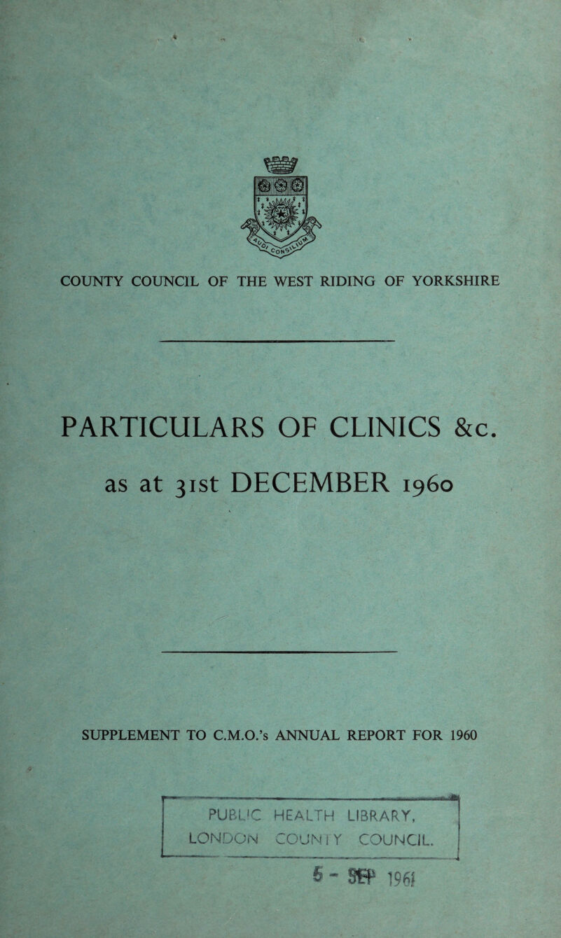 PARTICULARS OF CLINICS &c. as at 31st DECEMBER i960 SUPPLEMENT TO C.M.O.’s ANNUAL REPORT FOR 1960 , —I iii iiu I . —I. I .. ,1 <fl PUBLIC HEALTH LIBRARY, LONDON CO'JN i Y COUNCIL. 6-8^ 196? -4