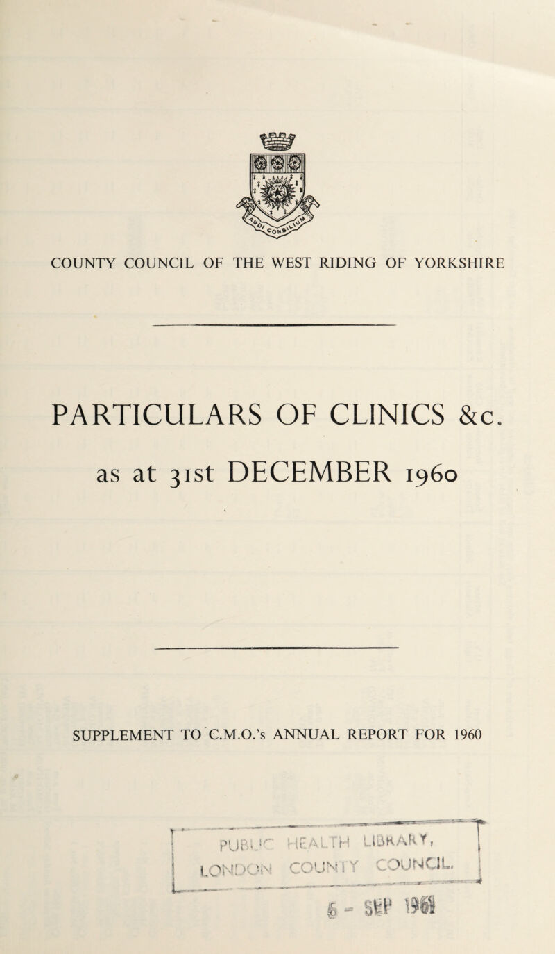 PARTICULARS OF CLINICS &c. as at 31st DECEMBER i960 SUPPLEMENT TO C.M.O.’s ANNUAL REPORT FOR 1960 PUBiJC HPALfH LIBRARY, LONDON COUNIY COUNCIL, t