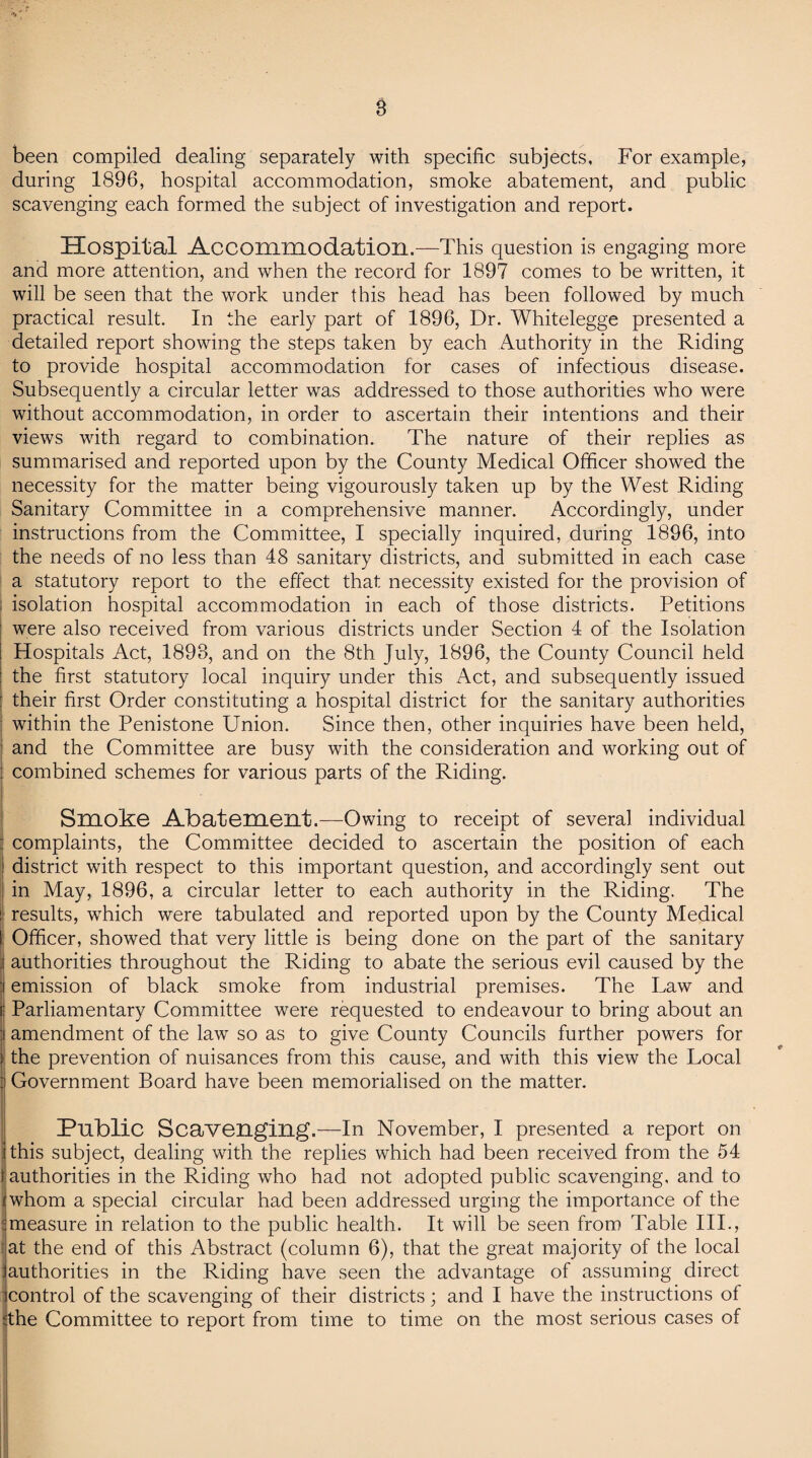 been compiled dealing separately with specific subjects. For example, during 1896, hospital accommodation, smoke abatement, and public scavenging each formed the subject of investigation and report. Hospital Accommodation.—This question is engaging more and more attention, and when the record for 1897 comes to be written, it will be seen that the work under this head has been followed by much practical result. In the early part of 1896, Dr. Whitelegge presented a detailed report showing the steps taken by each Authority in the Riding to provide hospital accommodation for cases of infectious disease. Subsequently a circular letter was addressed to those authorities who were without accommodation, in order to ascertain their intentions and their views with regard to combination. The nature of their replies as summarised and reported upon by the County Medical Officer showed the necessity for the matter being vigourously taken up by the West Riding Sanitary Committee in a comprehensive manner. Accordingly, under instructions from the Committee, I specially inquired, during 1896, into the needs of no less than 48 sanitary districts, and submitted in each case a statutory report to the effect that necessity existed for the provision of isolation hospital accommodation in each of those districts. Petitions were also received from various districts under Section 4 of the Isolation Hospitals Act, 1893, and on the 8th July, 1896, the County Council held the first statutory local inquiry under this Act, and subsequently issued : their first Order constituting a hospital district for the sanitary authorities ; within the Penistone Union. Since then, other inquiries have been held, and the Committee are busy with the consideration and working out of : combined schemes for various parts of the Riding. i Smoke Abatement.—Owing to receipt of several individual : complaints, the Committee decided to ascertain the position of each district with respect to this important question, and accordingly sent out in May, 1896, a circular letter to each authority in the Riding. The i results, which were tabulated and reported upon by the County Medical I Officer, showed that very little is being done on the part of the sanitary authorities throughout the Riding to abate the serious evil caused by the : emission of black smoke from industrial premises. The Law and i Parliamentary Committee were requested to endeavour to bring about an amendment of the law so as to give County Councils further powers for the prevention of nuisances from this cause, and with this view the Local Government Board have been memorialised on the matter. Public Scavenging.—In November, I presented a report on i this subject, dealing with the replies which had been received from the 54 authorities in the Riding who had not adopted public scavenging, and to (whom a special circular had been addressed urging the importance of the :measure in relation to the public health. It will be seen from Table III., at the end of this Abstract (column 6), that the great majority of the local jauthorities in the Riding have seen the advantage of assuming direct control of the scavenging of their districts; and I have the instructions of :the Committee to report from time to time on the most serious cases of