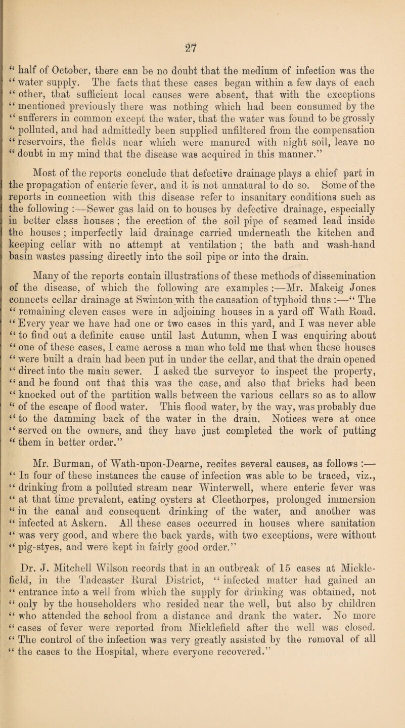 u half of October, there can be no doubt that the medium of infection was the “water supply. The facts that these cases began within a few days of each “ other, that sufficient local causes were absent, that with the exceptions “ mentioned previously there was nothing which had been consumed by the “ sufferers in common except the water, that the water was found to be grossly “ polluted, and had admittedly been supplied unfiltered from the compensation “ reservoirs, the fields near which were manured with night soil, leave no “ doubt in my mind that the disease was acquired in this manner.” Most of the reports conclude that defective drainage plays a chief part in the propagation of enteric fever, and it is not unnatural to do so. Some of the reports in connection with this disease refer to insanitary conditions such as the following Sewer gas laid on to houses by defective drainage, especially iu better class houses ; the erection of the soil pipe of seamed lead inside the houses; imperfectly laid drainage carried underneath the kitchen and keeping cellar with no attempt at ventilation ; the bath and wash-hand basin wyastes passing directly into the soil pipe or into the drain. Many of the reports contain illustrations of these methods of dissemination of the disease, of which the following are examples :—Mr. Makeig Jones connects cellar drainage at Swinton with the causation of typhoid thus :—“ The “ remaining eleven cases were in adjoining houses in a yard off Wath Road. “ Every year we have had one or two cases in this yard, and I was never able “ to find out a definite cause until last Autumn, when I was enquiring about “ one of these cases, I came across a man who told me that when these houses “ were built a drain had been put in under the cellar, and that the drain opened “ direct into the main sewer. I asked the surveyor to inspect the property, “ and he found out that this was the case, and also that bricks had been “ knocked out of the partition walls between the various cellars so as to allow “ of the escape of flood water. This flood water, by the way, was probably due “to the damming back of the water in the drain. Notices were at once “ served on the owners, and they have just completed the work of putting “ them in better order.” Mr. Burman, of Wath-upon-Dearne, recites several causes, as follows :—- “ In four of these instances the cause of infection was able to be traced, viz., “ drinking from a polluted stream near Winterwell, where enteric fever was “ at that time prevalent, eating oysters at Cleethorpes, prolonged immersion “ in the canal and consequent drinking of the water, and another was “ infected at Askern. All these cases occurred in houses where sanitation “ was very good, and where the back yards, with two exceptions, were without “ pig-styes, and were kept in fairly good order.” Dr. J. Mitchell Wilson records that in an outbreak of 15 cases at Mickle- field, in the Tadcaster Rural District, “ infected matter had gained an “ entrance into a well from which the supply for drinking was obtained, not “ only by the householders who resided near the well, but also by children “ who attended the school from a distance and drank the water. No more “ cases of fever were reported from Micklefield after the well was closed. “ The control of the infection was very greatly assisted by the removal of all “ the cases to the Hospital, where everyone recovered.”