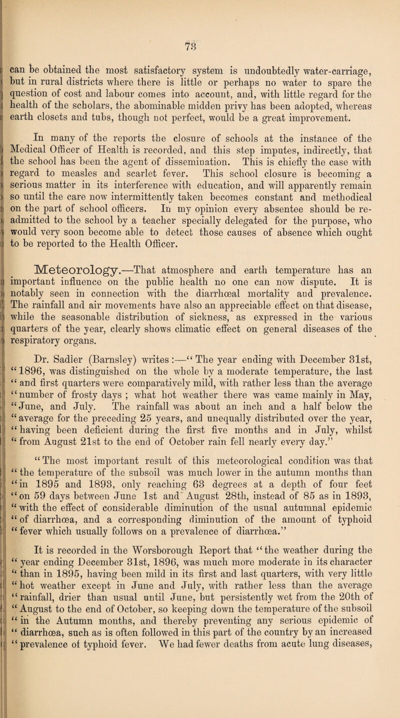 >| can be obtained the most satisfactory system is undoubtedly water-carriage, j but in rural districts where there is little or perhaps no water to spare the I question of cost and labour conies into account, and, with little regard for the J health of the scholars, the abominable midden privy has been adopted, whereas \\ earth closets and tubs, though not perfect, would be a great improvement. In many of the reports the closure of schools at the instance of the ^ Medical Officer of Health is recorded, and this step imputes, indirectly, that i the school has been the agent of dissemination. This is chiefly the case with 3 regard to measles and scarlet fever. This school closure is becoming a i serious matter in its interference with education, and will apparently remain 3 so until the care now intermittently taken becomes constant and methodical i| on the part of school officers. In my opinion every absentee should be re- ), admitted to the school by a teacher specially delegated for the purpose, who i would very soon become able to detect those causes of absence which ought 3 to be reported to the Health Officer. Meteorology.—That atmosphere and earth temperature has an a important influence on the public health no one can now dispute. It is >j notably seen in connection with the diarrhceal mortality and prevalence. The rainfall and air movements have also an appreciable effect on that disease, 3 while the seasonable distribution of sickness, as expressed in the various I quarters of the year, clearly shows climatic effect on general diseases of the 3 respiratory organs. Hr. Sadler (Barnsley) writes :—“The year ending with December 81st, “1896, was distinguished on the whole by a moderate temperature, the last “ and first quarters were comparatively mild, with rather less than the average ‘ ‘ number of frosty days ; what hot weather there was -came mainly in May, “June, and July. The rainfall was about an inch and a half below the “ average for the preceding 25 years, and unequally distributed over the year, “ having been deficient during the first five months and in July, whilst “ from August 21st to the end of October rain fell nearty every day/’ “ The most important result of this meteorological condition was that “ the temperature of the subsoil was much lower in the autumn months than “in 1895 and 1893, only reaching 63 degrees at a depth of four feet “on 59 days between June 1st and August 28th, instead of 85 as in 1893, “ with the effect of considerable diminution of the usual autumnal epidemic “ of diarrhoea, and a corresponding diminution of the amount of typhoid “ fever which usually follows on a prevalence of diarrhoea.” It is recorded in the Worsborough Report that “the weather during the “ year ending December 31st, 1896, was much more moderate in its character “ than in 1895, having been mild in its first and last quarters, with very little l “ hot weather except in June and July, with rather less than the average ' “rainfall, drier than usual until June, but persistently wet from the 20th of ! “ August to the end of October, so keeping down the temperature of the subsoil “ in the Autumn months, and thereby preventing any serious epidemic of I “ diarrhoea, such as is often followed in this part of the country by an increased if “ prevalence of typhoid fever. We had fewer deaths from acute lung diseases,