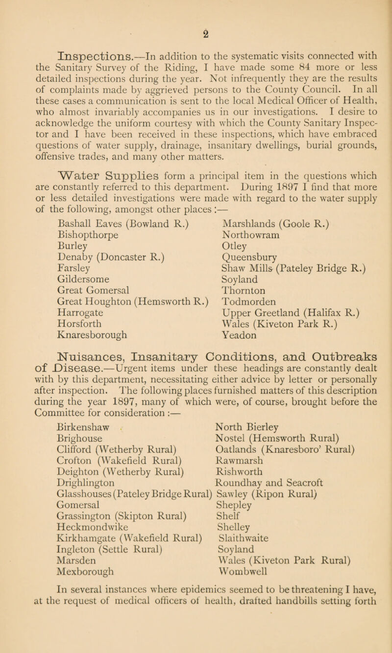 Inspections.—In addition to the systematic visits connected with the Sanitary Survey of the Riding, I have made some 84 more or less detailed inspections during the year. Not infrequently they are the results of complaints made by aggrieved persons to the County Council. In all these cases a communication is sent to the local Medical Officer of Health, who almost invariably accompanies us in our investigations. I desire to acknowledge the uniform courtesy with which the County Sanitary Inspec¬ tor and I have been received in these inspections, which have embraced questions of water supply, drainage, insanitary dwellings, burial grounds, offensive trades, and many other matters. Water Supplies form a principal item in the questions which are constantly referred to this department. During 1897 I find that more or less detailed investigations were made with regard to the water supply of the following, amongst other places : Bashall Eaves (Bowland R.) Bishopthorpe Burley Denaby (Doncaster R.) Farsley Gildersome Great Gomersal Great Houghton (Hemsworth R.) Harrogate Horsforth Knaresborough Marshlands (Goole R.) North owr am Otley Queensbury Shaw Mills (Pateley Bridge R.) Soyland Thornton Todmorden Upper Greetland (Halifax R.) Wales (Kiveton Park R.) Yeadon Nuisances, Insanitary Conditions, and Outbreaks of .Disease.—Urgent items under these headings are constantly dealt with by this department, necessitating either advice by letter or personally after inspection. The following places furnished matters of this description during the year 1897, many of which were, of course, brought before the Committee for consideration :— Birkenshaw . North Bierley Brighouse Nostel (Hemsworth Rural) Clifford (Wetherby Rural) Oatlands (Knaresboro’ Rural) Crofton (Wakefield Rural) Rawmarsh Deighton (Wetherby Rural) Rishworth Drighlington Roundhay and Seacroft Glasshouses (Pateley Bridge Rural) Sawley (Ripon Rural) Gomersal Shepley Grassington (Skipton Rural) Shelf Heckmondwike Shelley Kirkhamgate (Wakefield Rural) Slaithwaite Ingleton (Settle Rural) Soyland Marsden Wales (Kiveton Park Rural) Mexborough Wombwell In several instances where epidemics seemed to be threatening I have, at the request of medical officers of health, drafted handbills setting forth