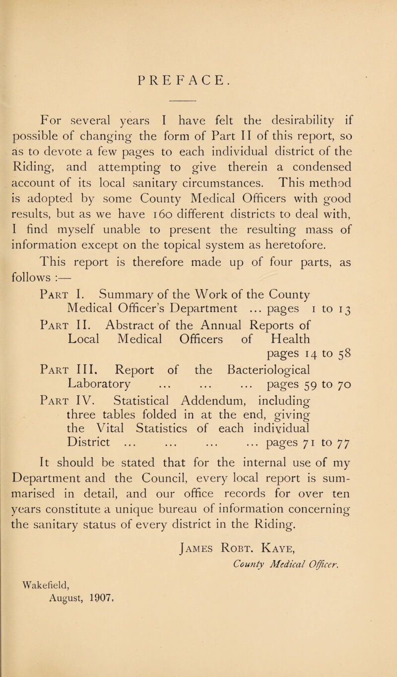 PREFACE. For several years I have felt the desirability if possible of changing the form of Part II of this report, so as to devote a few pages to each individual district of the Riding, and attempting to give therein a condensed account of its local sanitary circumstances. This method is adopted by some County Medical Officers with good results, but as we have 160 different districts to deal with, I find myself unable to present the resulting mass of information except on the topical system as heretofore. This report is therefore made up of four parts, as follows :— Part I. Summary of the Work of the County Medical Officers Department ... pages i to 13 Part II. Abstract of the Annual Reports of Local Medical Officers of Health pages 14 to 58 Part III. Report of the Bacteriological Laboratory ... ... ... pages 59 to 70 Part IV. Statistical Addendum, including three tables folded in at the end, giving the Vital Statistics of each individual District ... ... ... ... pages 71 to 77 It should be stated that for the internal use of my Department and the Council, every local report is sum¬ marised in detail, and our office records for over ten years constitute a unique bureau of information concerning the sanitary status of every district in the Riding. James Robt. Kaye, County Medical Officer, Wakefield, August, 1907,