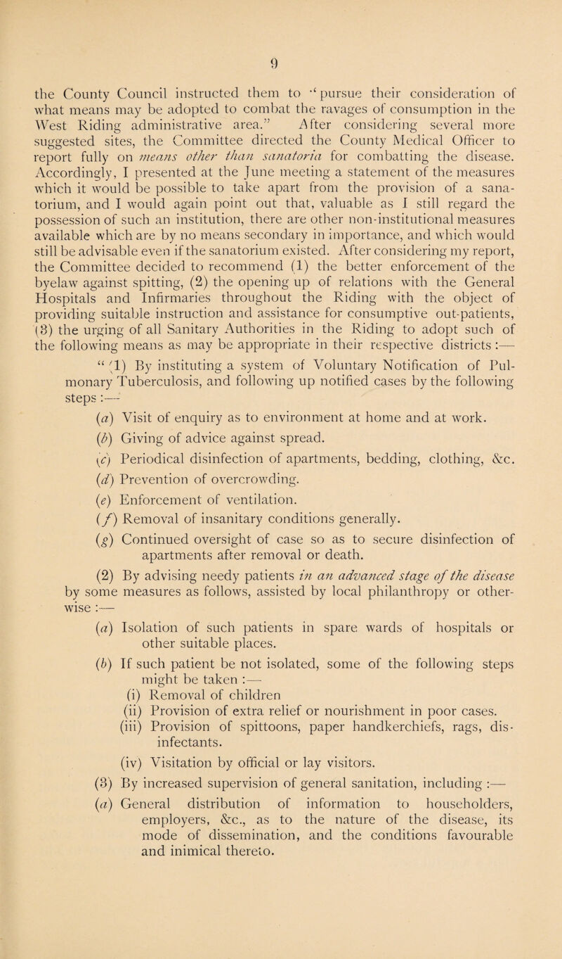 the County Council instructed them to ,£ pursue their consideration of what means may be adopted to combat the ravages of consumption in the West Riding administrative area.” iWter considering several more suggested sites, the Committee directed the County Medical Officer to report fully on means other than sanatoria for combatting the disease. Accordingly, I presented at the June meeting a statement of the measures which it would be possible to take apart from the provision of a sana¬ torium, and I would again point out that, valuable as I still regard the possession of such an institution, there are other non-institutional measures available which are by no means secondary in importance, and which would still be advisable even if the sanatorium existed. After considering my report, the Committee decided to recommend (1) the better enforcement of the byelaw against spitting, (2) the opening up of relations with the General Hospitals and Infirmaries throughout the Riding with the object of providing suitable instruction and assistance for consumptive out-patients, JB) the urging of all Sanitary Authorities in the Riding to adopt such of the following means as may be appropriate in their respective districts :— “ (1) By instituting a system of Voluntary Notification of Pul¬ monary Tuberculosis, and following up notified cases by the following steps :— (a) Visit of enquiry as to environment at home and at work. (b) Giving of advice against spread. (c) Periodical disinfection of apartments, bedding, clothing, &c. (d) Prevention of overcrowding. (e) Enforcement of ventilation. (f) Removal of insanitary conditions generally. (g) Continued oversight of case so as to secure disinfection of apartments after removal or death. (2) By advising needy patients in an advanced stage of the disease by some measures as follows, assisted by local philanthropy or other¬ wise :— (a) Isolation of such patients in spare wards of hospitals or other suitable places. (b) If such patient be not isolated, some of the following steps might be taken :— (i) Removal of children (ii) Provision of extra relief or nourishment in poor cases. (iii) Provision of spittoons, paper handkerchiefs, rags, dis¬ infectants. (iv) Visitation by official or lay visitors. (8) By increased supervision of general sanitation, including :— (a) General distribution of information to householders, employers, &c., as to the nature of the disease, its mode of dissemination, and the conditions favourable and inimical thereto.