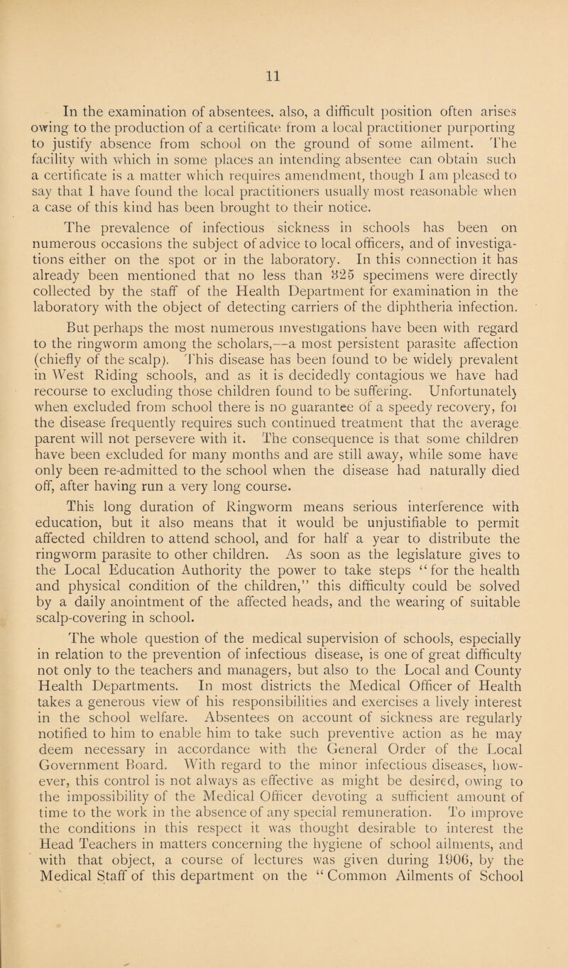 In the examination of absentees, also, a difficult position often arises owing to the production of a certificate, from a local practitioner purporting to justify absence from school on the ground of some ailment. The facility with which in some places an intending absentee can obtain such a certificate is a matter which requires amendment, though I am pleased to say that 1 have found the local practitioners usually most reasonable when a case of this kind has been brought to their notice. The prevalence of infectious sickness in schools has been on numerous occasions the subject of advice to local officers, and of investiga¬ tions either on the spot or in the laboratory. In this connection it has already been mentioned that no less than 825 specimens were directly collected by the staff of the Health Department for examination in the laboratory with the object of detecting carriers of the diphtheria infection. But perhaps the most numerous investigations have been with regard to the ringworm among the scholars,—a most persistent parasite affection (chiefly of the scalp). This disease has been found to be widely prevalent in West Riding schools, and as it is decidedly contagious we have had recourse to excluding those children found to be suffering. Unfortunatel} when excluded from school there is no guarantee of a speedy recovery, foi the disease frequently requires such continued treatment that the average parent wall not persevere with it. The consequence is that some children have been excluded for many months and are still away, while some have only been re-admitted to the school when the disease had naturally died off, after having run a very long course. This long duration of Ringworm means serious interference with education, but it also means that it would be unjustifiable to permit affected children to attend school, and for half a year to distribute the ringworm parasite to other children. As soon as the legislature gives to the Local Education Authority the power to take steps “for the health and physical condition of the children,” this difficulty could be solved by a daily anointment of the affected heads, and the wearing of suitable scalp-covering in school. The whole question of the medical supervision of schools, especially in relation to the prevention of infectious disease, is one of great difficulty not only to the teachers and managers, but also to the Local and County Health Departments. In most districts the Medical Officer of Health takes a generous view of his responsibilities and exercises a lively interest in the school welfare. Absentees on account of sickness are regularly notified to him to enable him to take such preventive action as he may deem necessary in accordance wuth the General Order of the Local Government Board. With regard to the minor infectious diseases, how¬ ever, this control is not always as effective as might be desired, owing to the impossibility of the Medical Officer devoting a sufficient amount of time to the work in the absence of any special remuneration. To improve the conditions in this respect it was thought desirable to interest the Head Teachers in matters concerning the hygiene of school ailments, and with that object, a course of lectures was given during 1906, by the Medical Staff of this department on the “ Common Ailments of School