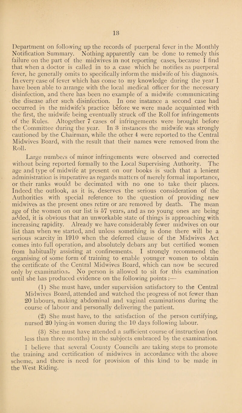 18 Department on following up the records of puerperal fever in the Monthly Notification Summary. Nothing apparently can be done to remedy this failure on the part of the midwives in not reporting cases, because I find that when a doctor is called in to a case which he notifies as puerperal fever, he generally omits to specifically inform the midwife of his diagnosis. In every case of fever which has come to my knowledge during the year I have been able to arrange with the local medical officer for the necessary disinfection, and there has been no example of a midwife communicating the disease after such disinfection. In one instance a second case had occurred in the midwife’s practice before we were made acquainted with the first, the midwife being eventually struck off the Roll for infringements of the Rules. Altogether 7 cases of infringements were brought before the Committee during the year. In 3 instances the midwife was strongly cautioned by the Chairman, while the other 4 were reported to the Central Midwives Board, with the result that their names were removed from the Roll. Large numbers of minor infringements were observed and corrected without being reported formally to the Local Supervising Authority. The age and type of midwife at present on our books is such that a lenient administration is imperative as regards matters of merely formal importance, or their ranks would be decimated with no one to take their places. Indeed the outlook, as it is, deserves the serious consideration of the Authorities with special reference to the question of providing new midwives as the present ones retire or are removed by death. The mean age of the women on our list is 57 years, and as no young ones are being added, it is obvious that an unworkable state of things is approaching with increasing rapidity. Already we have considerably fewer midwives on our list than when we started, and unless something is done there will be a serious scarcity in 1910 when the deferred clause of the Midwives Act comes into full operation, and absolutely debars any but certified women from habitually assisting at confinements. I strongly recommend the organising of some form of training to enable younger women to obtain the certificate of the Central Midwives Board, which can now be secured only by examination. No person is allowed to sit for this examination until she has produced evidence on the following points :— (1) She must have, under supervision satisfactory to the Central Midwives Board, attended and watched the progress of not fewer than 20 labours, making abdominal and vaginal examinations during the course of labour and personally delivering the patient. (2) She must have, to the satisfaction of the person certifying, nursed 20 lying-in women during the 10 days following labour. (3) She must have attended a sufficient course of instruction (not less than three months) in the subjects embraced by the examination. I believe that several County Councils are taking steps to promote the training and certification of midwives in accordance with the above scheme, and there is need for provision of this kind to be made iff the West Riding.