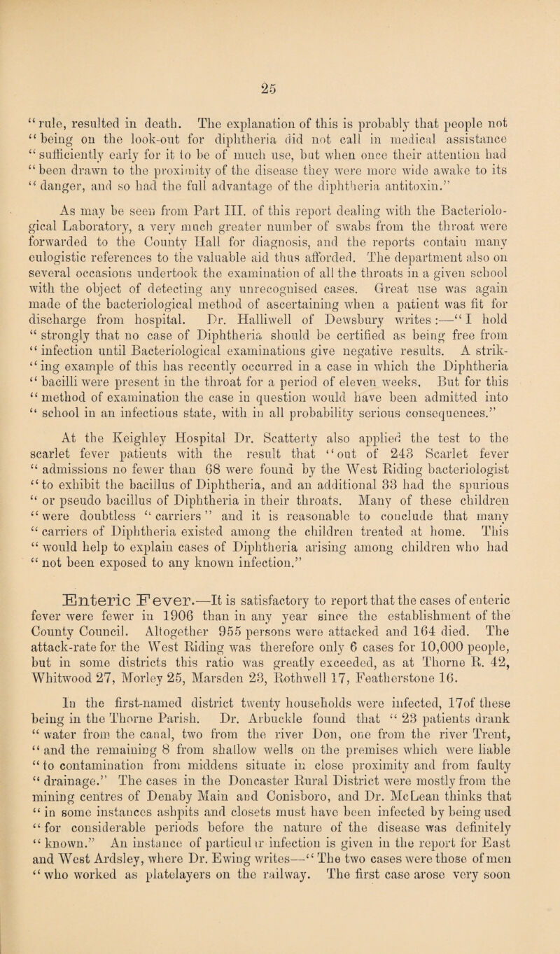 “rale, resulted in death. The explanation of this is probably that people not “ being on the look-out for diphtheria did not call in medical assistance “sufficiently early for it to he of much use, but when once their attention had “been drawn to the proximity of the disease they were more wide awake to its “ danger, and so had the full advantage of the diphtheria antitoxin.” As may be seen from Part III. of this report dealing with the Bacteriolo¬ gical Laboratory, a very much greater number of swabs from the throat were forwarded to the County Hall for diagnosis, and the reports contain many eulogistic references to the valuable aid thus afforded. The department also on several occasions undertook the examination of all the throats in a given school with the object of detecting any unrecognised cases. Great use was again made of the bacteriological method of ascertaining when a patient was fit for discharge from hospital. Dr. Halliwell of Dewsbury writes:—“ I hold “ strongly that no case of Diphtheria should be certified as being free from “ infection until Bacteriological examinations give negative results. A strik¬ ing example of this has recently occurred in a case in which the Diphtheria “ bacilli were present in the throat for a period of eleven weeks. But for this “method of examination the case in question would have been admitted into “ school in an infectious state, with in all probability serious consequences.” At the Keighley Hospital Dr. Scatterty also applied the test to the scarlet fever patients with the result that “out of 243 Scarlet fever “ admissions no fewer than 68 were found by the West Riding bacteriologist “to exhibit the bacillus of Diphtheria, and an additional 33 had the spurious “ or pseudo bacillus of Diphtheria in their throats. Many of these children “were doubtless “carriers” and it is reasonable to conclude that many “ carriers of Diphtheria existed among the children treated at home. This “ would help to explain cases of Diphtheria arising among children who had “ not been exposed to any known infection.” Enteric Eever.—It is satisfactory to report that the cases of enteric fever were fewer in 1906 than in any year since the establishment of the County Council. Altogether 955 persons were attacked and 164 died. The attack-rate for the West Riding was therefore only 6 cases for 10,000 people, but in some districts this ratio was greatly exceeded, as at Thorne R. 42, Whitwood 27, Morley 25, Marsden 23, Rothwell 17, Featherstone 16. In the first-named district twenty households were infected, l7of these being in the Thorne Parish. Dr. Arbuckle found that “ 23 patients drank “ water from the canal, two from the river Don, one from the river Trent, “and the remaining 8 from shallow wells on the premises which were liable “ to contamination from middens situate in close proximity and from faulty “ drainage.” The cases in the Doncaster Rural District were mostly from the mining centres of Denaby Main and Conisboro, and Dr. McLean thinks that “ in some instances ashpits and closets must have been infected by being used “ for considerable periods before the nature of the disease was definitely “ known.” An instance of particular infection is given in the report for East and West Ardsley, where Dr. Ewing writes—“The two cases were those of men “who worked as platelayers on the railway. The first case arose very soon