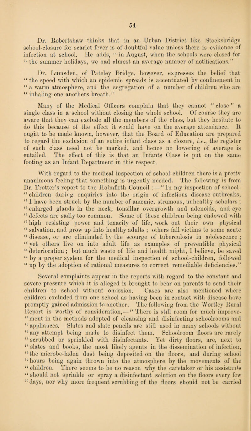 Dr. Robertshaw thinks that in an Urban District like Stocksbridge school-closure for scarlet fever is of doubtful value unless there is evidence of infection at school. He adds, “ in August, when the schools were closed for “ the summer holidays, we had almost an average number of notifications.” Dr. Lumsden, of Pnteley Bridge, however, expresses the belief that “ the speed with which au epidemic spreads is accentuated by confinement in “ a warm atmosphere, and the segregation of a number of children who are “ inhaling one anothers breath.” Many of the Medical Officers complain that they cannot “ close ” a single class in a school without closing the whole school. Of course they are aware that they can exclude all the members of the class, but they hesitate to do this because of the effect it would have on the average attendance. It ought to be made known, however, that the Board of Education are prepared to regard the exclusion of an entire infant class as a closure, i.e., the register of such class need not be marked, and hence no lowering of average is entailed. The effect of this is that an Infants Class is put on the same footing as an Infant Department in this respect. With regard to the medical inspection of school-children there is a pretty unanimous feeling that something is urgently needed. The following is from Dr. Trotter’s report to the Holmfirth Council :—“In my inspection of scliool- “ children during enquiries into the origin of infectious disease outbreaks, “ I have been struck by the number of anaemic, strumous, unhealthy scholars ; “ enlarged glands in the neck, tonsillar overgrowth and adenoids, and eye “ defects are sadly too common. Some of these children being endowed with “ high resisting power and tenacity of life, work out their own physical “ salvation, and grow up into healthy adults ; others fall victims to some acute “ disease, or are eliminated by the scourge of tuberculosis in adolescence ; “yet others live on into adult life as examples of preventible physical “ deterioration ; hut much waste of life and health might, 1 believe, be saved “ by a proper system for the medical inspection of school-children, followed “ up by the adoption of rational measures to correct remediable deficiencies.” Several complaints appear in the reports with regard to the constant and severe pressure which it is alleged is brought to bear on parents to send their children to school without omission. Cases are also mentioned where children excluded from one school as having been in contact with disease have promptly gained admission to another. The following from the Wortley Rural Report is worthy of consideration,—“ There is still room for much improve- “ ment in the methods adopted of cleansing and disinfecting schoolrooms and “ appliances. Slates and slate pencils are still used in many schools without “ any attempt being made to disinfect them. Schoolroom floors are rarely “ scrubbed or sprinkled with disinfectants. Yet dirty floors, are, next to “slates and books, the most likely agents in the dissemination of infection, “ the microbe-laden dust being deposited on the floors, and during school “ hours being again thrown into the atmosphere by the movements of the “ children. There seems to be no reason why the caretaker or his assistants “ should not sprinkle or spray a disinfectant solution on the floors every few “days, nor why more frequent scrubbing of the floors should not be carried